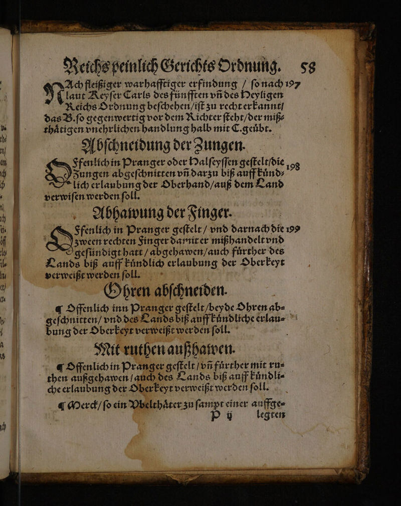 Ach fleißiger warhafftiger erfindung / ſo nach 197 Reichs Ordnung beſchehen / iſt zu recht erkannt / das B. ſo gegen wertig vor dem Richter ſteht / der miß⸗ thaͤtigen vnehrlichen handlung halb mit C. geuͤbt. Abſchneidung der Zungen. Ffenlich in Pranger oder Halſeyſſen geſtelt / die 98 Zungen abgeſchnitten vñ darzu biß auff kuͤnd⸗ lich erlaubung der Oberhand / auß dem Land verwifenwerdenf ll. | u Abhawung der Finger. | Ne in Pranger geſtelt / vnd darnach die 199 KIN, zween rechten Finger damit er mißhandelt vnd Ygeſündigt hatt / abgehawen / auch fuͤrther des Lands biß auff kuͤndlich erlaubung der Oberkeyt verweißt werden ſoll. k 4 Gyren abſchneiden. ¶ Offenlich inn Pranger geſtelt / beyde Ohren ab⸗ dung der Oberkeyt verweißt werden ſoll. Mit ruthen außhawen. ¶ Offenlich in Pranger geſtelt / vñ fuͤrther mit ru⸗ then außgehawen / auch des Lands biß auff kuͤndli⸗ che erlaubung der Oberkeyt verweißt werden ſoll. ¶ Merck / ſo ein Vbelthaͤter zu ſampt einer auffge⸗ Pi legten