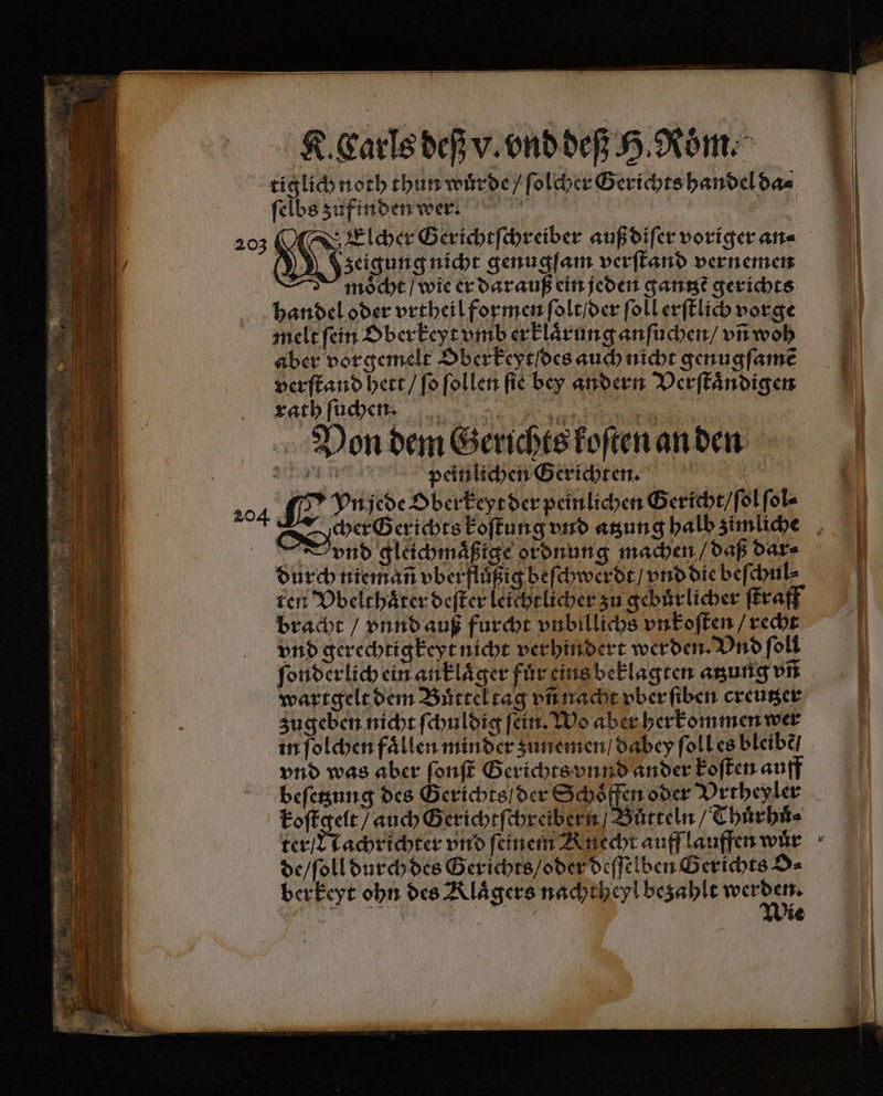 ſelbs zufinden wer. g 203 M Fler Gerichtſe chreiber auß diſer voriger an⸗ » zeigung nicht genugſam verſtand vernemen I möcht / wie er dar auß ein jeden gan gerichts handel oder vrtheil formen ſolt / der ſoll erſtlich vorge melt ſein Oberkeyt vmb erklärung anſuchen / vñ woh aber vor gemelt Ober keyt des auch nicht genugſamẽ verſtand hett / ſo ſollen ſie bey andern Verſtaͤndigen rath ſuchen | 11 | una peinlichen Gerichten. | | 204 SE Pride Oberkeyr der peinlichen Gericht / ſol ſol⸗ Dynd gleichmaͤßige ordnung machen / daß dar⸗ durch niemañ vber flußig beſchwerdt / vnd die beſchul⸗ ten Vbelthaͤter deſter leichtlicher zu gebuͤrlicher ſtraff bracht / vnnd auß furcht vnbillichs vnkoſten / recht vnd gerechtigkeyt nicht verhindert werden. Vnd ſoll wartgelt dem Buͤttel tag vñ nacht vber ſiben creutzer zugeben nicht ſchuldig ſein. Wo aber herkommen wer vnd was aber ſonſt Gerichts vnnd ander koſten auff beſetzung des Gerichts / der Schoͤffen oder Vrtheyler koſtgelt / auch Gerichtſchreibern / Bůtteln / Thuͤrhuͤ⸗ ter / Nachrichter vnd feinem Rnecht auff lauffen wär de / ſoll durch des Gerichts / oder deſſelben Gerichts O⸗ berkeyt ohn des Klaͤgers nachtheyl bezahlt . =