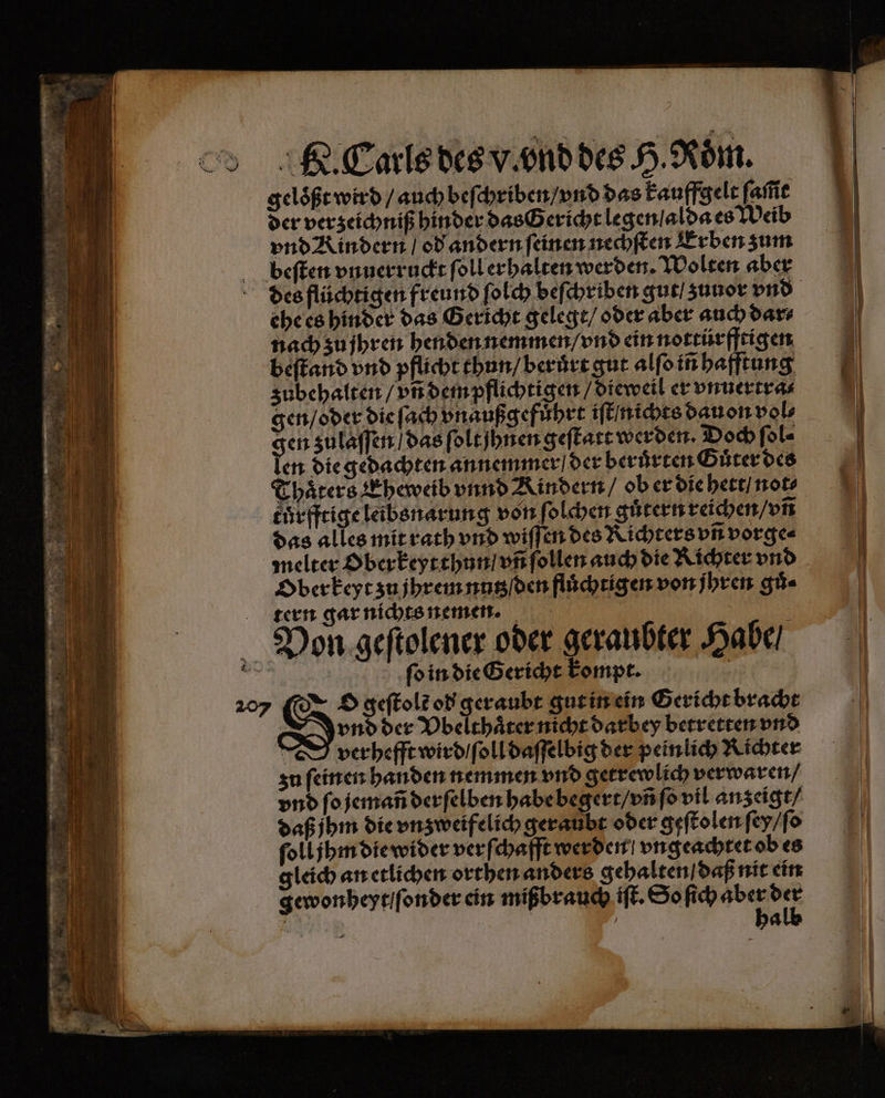 geloͤßt wird / auch beſchriben / vnd das kauffgelt fafie der verzeichniß hinder das Gericht legen / alda es Weib vnd Rindern / od andern ſeinen nechſten Erben zum beſten vnuerruckt ſoll erhalten werden. Wolten aber ehe es hinder das Gericht gelegt / oder aber auch dar⸗ nach zu jhren henden nemmen / vnd ein nottürfftigen beſtand vnd pflicht thun / berůͤrt gut alſo iñ hafftung zubehalten / vñ dem pflichtigen / dieweil er vnuertra⸗ gen / oder die ſach vnaußgefuͤhrt iſt nichts dauon vol⸗ gen zulaſſen / das ſolt hnen geſtatt werden. Doch ſol⸗ len die gedachten annemmer der beruͤrten Guͤter des Thaͤters Eheweib vnnd Kindern / ob er die hett / not⸗ eheffeige leibsnarung von ſolchen güternreichen/vn das alles mit rath vnd wiſſen des Richters vñ vorge⸗ melter Oberkeytthun / vñ ſollen auch die Richter vnd Ober keyt zu jhrem nutz den fluͤchtigen von jhren gů⸗ tern gar nichts nemen. Pon geſtolener oder geraubter Habe / ER ſo in die Gericht kompt. 207 O geſtolt od geraubt gut in ein Gericht bracht vnd der Vbelthaͤter nicht darbey betretten vnd | verhefft wird / ſoll daſſelbig der peinlich Richter zu feinen handen nemmen vnd getrewlich verwaren / vnd ſo jemañ derſelben habe begert / vñ ſo vil anzeigt⸗ daß jhm die vnzweifelich geraubt oder geſtolen ſey / ſo ſoll jhm die wider verſchafft werden / vngeachtet ob es gleich an etlichen orthen anders gehalten daß nit ein gewonheyt / ſonder ein mißbrauch iſt. So ſich er er ER | | “ —