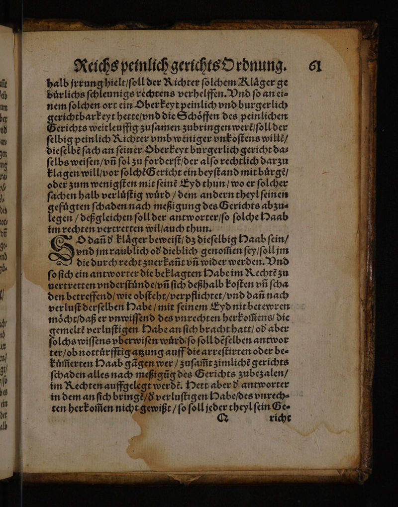 Reichs peinlich gerichts Ordnung. 61 halb jrrung hielt / ſoll der Richter ſolchem Alaͤger ge buͤrlichs ſchleunigs rechtens verhelffen. Vnd ſo an ei⸗ nem ſolchen ort ein Ober keyt peinlich vnd burgerlich gerichtbarkeyt hette / vnd die Schöffen des peinlichen Gerichts weitleuffig zuſamen zubringen werẽ / ſoll der ſelbig peinlich Richter vmb weniger vnkoſtens wille/ dieſelbẽ ſach an ſeiner Oberkeyt burgerlich gericht das ſelbs weiſen / vñ ſol zu forderſt / der alſo rechtlich dar zu klagen will / vor ſolchẽ Gericht ein beyſtand mit buͤrgẽ / oder zum wenigſten mit ſeinẽ Eyd thun / wo er ſolcher ſachen halb verluͤſtig wuͤrd / dem andern theyl ſeinen gefuͤgten ſchaden nach meßigung des Gerichts abzu⸗ legen / deßgleichen ſoll der antworter / ſo ſolche Haab im rechten vertretten wil / auch thun. | O dañd klaͤger beweiſt / dz dieſelbig Haab ſein / | vnd jm raublich od dieblich genoſ̃en ſey / ſoll jm die durch recht zuerkañt vñ wider werden. Vnd fo ſich ein antworter die beklagten Habe im Rechtẽ zu uertretten vnderſtuͤnde / vñ ſich deßhalb koſten vñ ſcha den betreffend / wie obſteht / verpflichtet / vnd dañ nach ver luſt derſelben Habe / mit feinem Eyd nit betewren moͤcht / daß er vnwiſſend des vnrechten herkoſſens / die gemeltẽ verluſtigen Habe an ſich bracht hatt / od aber ſolchs wiſſens vberwiſen wuͤrd ſo ſoll dẽſelben antwor ter / ob nottuͤrfftig atzung auff die arreſtirten oder be⸗ kuͤm̃erten Haab gãgen wer / zuſaſ̃t zimlichẽ gerichts ſchaden alles nach meßigũg des Gerichts zubezalen / im Rechten auffgelegt werde. Hett aber d antworter in dem an ſich bringt / d verluſtigen Dabeldes vnrech⸗ ten herkom̃en nicht gewißt / ſo ſoll 0 theyl ſein G A | | richt