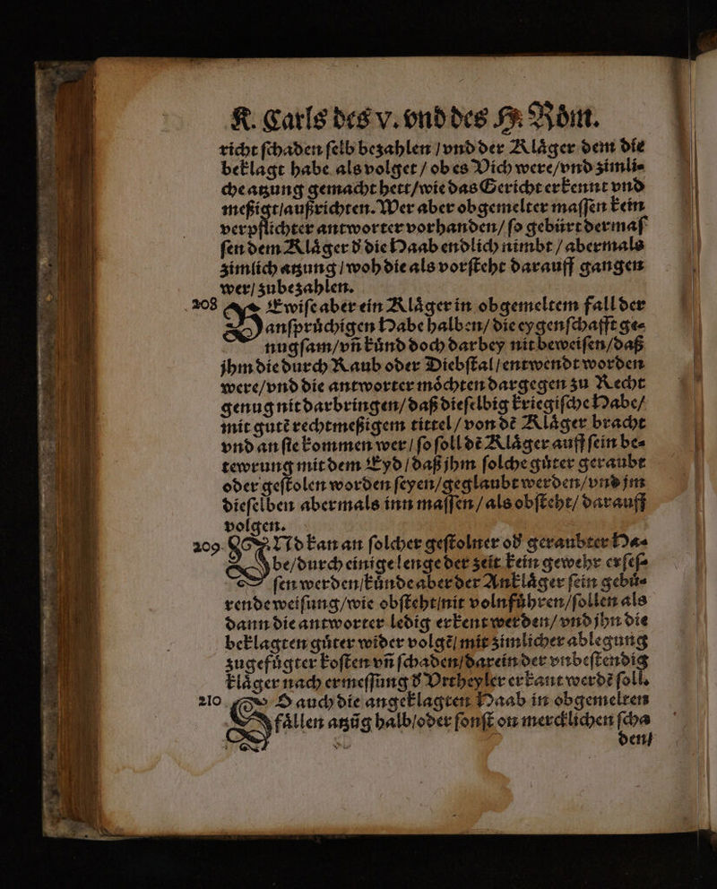 richt ſchaden ſelb bezahlen / vnd der Aläger dem die beklagt habe als volget / ob es Dich were / vnd zimli⸗ che atzung gemacht hett / wie das Gericht erkennt vnd meßigt / außrichten. Wer aber obgemelter maſſen kein verpflichter antworter vorhanden / fo gebürt dermaſ ſen dem Rläger d die Haab endlich nimbt / abermals zimlich atzung / woh die als vorſteht darauff gangen wer / zube zahlen. Danſpruͤchigen Habe halben / die ey genſchafft ge⸗ nugſam / vñ kuͤnd doch darbey nit beweiſen / daß jhm die durch Raub oder Diebſtal / entwendt worden were / vnd die antworter moͤchten dargegen zu Recht genug nit darbringen / daß dieſelbig kriegiſche Habe / mit gutẽ rechtmeßigem tittel / von de Klaͤger bracht vnd an ſie kommen wer / ſo ſoll de Alaͤger auff ſein be⸗ tewrung mit dem Eyd / daß jhm ſolche guter geraubt oder geſtolen worden ſeyen / geglaubt werden / vnd jm dieſelben abermals inn maſſen / als obſteht / darauff volgen. x 209. N Nd kan an ſolcher geſtolner od geraubter Ha⸗ be / durch einige lenge der zeit kein gewehr erſeſ⸗ ſen werden / kunde aber der Anklaͤger fein gebuͤ⸗ rende weiſung / wie obſteht nit volnfuͤhren / ſollen als dann die antworter ledig erkent werden / vnd jhn die beklagten guͤter wider volgẽ mit zimlicher ablegung zugefuͤgter koſten vñ ſchaden / darein der eie klaͤger nach ermeſſung d Vrthey ler er kant werdẽ ſol Oale⸗ atzũg halb / oder ſonſt on mercklichen bon