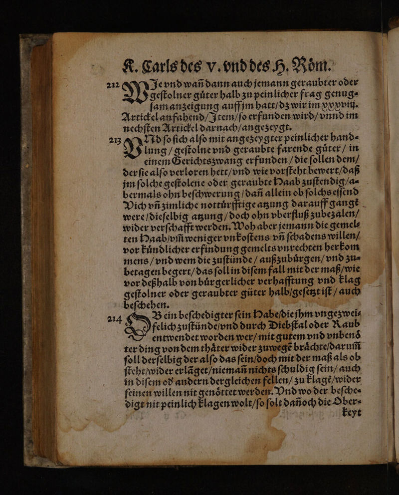 Je vnd wañ dann auch jemann geraubter oder J geſtolner guͤter halb zu peinlicher frag genug⸗ ſam anzeigung auff jm hatt / dz wir im xxxvii. Artickel anfahend / Item / ſo erfunden wird / vnnd im nechſten Artickel darnach / angezeygt. a 213 Nd ſo ſich alſo mit angezeygter peinlicher hand⸗ V lung / geſtolne vnd geraubte farende guͤter / in einem Berichtsswang erfunden / die ſollen dem / der ſie alſo verloren hett / vnd wie vorſteht bewert / daß jm ſolche geſtolene oder geraubte Haab zuſtendig /- ber mals ohn beſchwerung / dañ allein ob ſolchs eſſend Vich vñ zimliche nottuͤrfftige atzung darauff gange were / dieſelbig atzung / doch ohn vberfluß zubezalen / wider verſchafft werden. Woh aber jemann die gemel⸗ ten Haab / vm̃ weniger vnkoſtens vñ ſchadens willen / vor Eindlicher erfindung gemelts vnrechten herkom mens / vnd wem die zuſtünde / außzubuͤrgen / vnd zu⸗ betagen begert / das ſoll in diſem fall mit der maß / wie vor deßhald von buͤrgerlicher verhafftung vnd Flag geſtolner oder geraubter gůter halb / geſetzt iſt / auch beſchehen. | 214 I ein beſchedigter fein Habe die jhm ungesweis Y felich zuſtünde / vnd durch Diebſtal oder Raub entwendet worden wer / mit gutem vnd vnbend ter ding von dem thaͤter wider zuwegẽ braͤchte darum ſoll derſelbig der alſo das ſein / doch mit der maß als ob ſteht / wider erlãget / niemañ nichts ſchuldig ſein / auch in diſem od andern dergleichen fellen / zu klagẽ / wider ſeinen willen nit genoͤttet werden. Vnd wo der beſche⸗ digt nit peinlich klagen wolt / ſo ſolt dañoch n | “ | Ar keyt