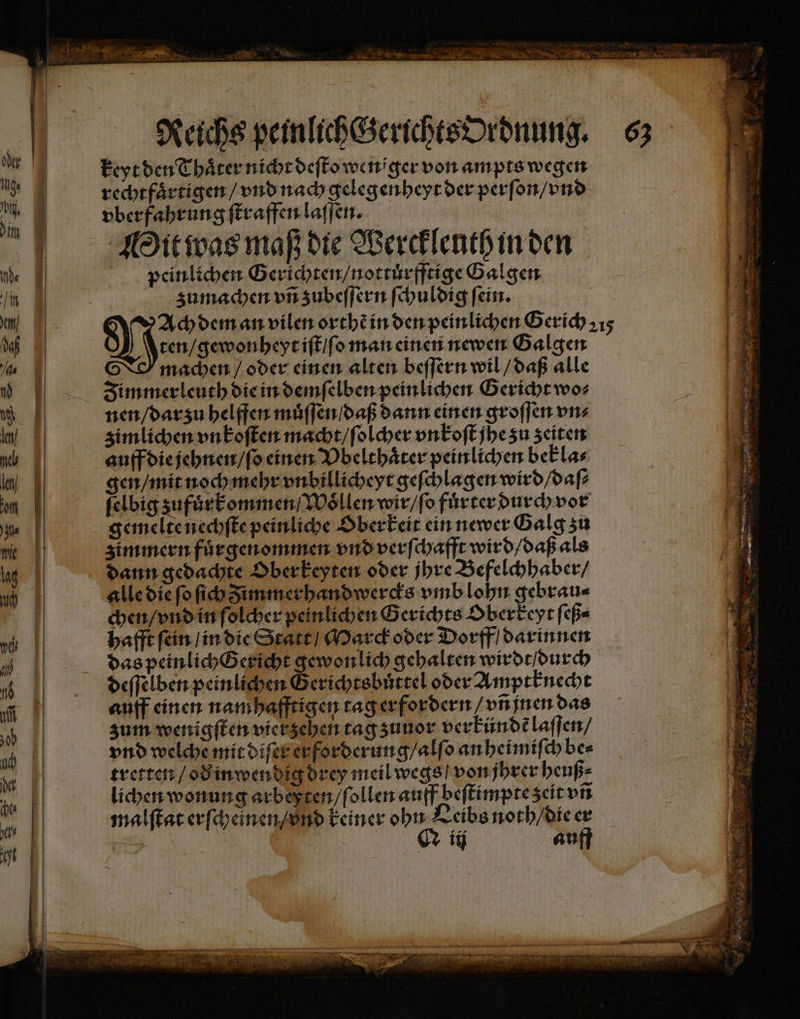 keyt den Thaͤter nicht deſto weniger von ampts wegen rechtfaͤrtigen / vnd nach gelegenheyt der perſon / vnd vberfahrung ſtraffen laſſen. Mit was maß die Wercklenth in den peinlichen Gerichten / nottuͤrfftige Galgen zumachen vñ zubeſſern ſchuldig ſein. Man gewonheyt iſt / ſo man einen newen Galgen | machen / oder einen alten beſſern wil / daß alle Zimmerleuth die in demſelben peinlichen Gericht wo⸗ nen / dar zu helffen muͤſſen / daß dann einen groſſen ons zimlichen vnkoſten macht / ſolcher vn koſt jhe zu zeiten auff die jehnen / ſo einen Vbelthaͤter peinlichen bekla⸗ gen / mit noch mehr vnbillicheyt geſchlagen wird / daſ⸗ ſelbig zufuͤrkommen / Woͤllen wir / ſo fuͤrter durch vor zimmern fuͤrgenommen vnd verſchafft wird / daß als dann gedachte Dberkeyten oder jhre Befelchhaber / alle die ſo ih zimmerhandwercks vmb lohn gebrau⸗ chen / vnd in ſolcher peinlichen Gerichts Oberkeyt ſeß⸗ hafft ſein / in die Statt / Marck oder Dorff / darinnen das peinlich Gericht gewon lich gehalten wirdt / durch auff einen namhafftigen tag erfordern / vñ jnen das zum wenigſten vier zehen tag zuuor verkündẽ laſſen / vnd welche mit diſer er forderung / alſo an heimiſch be⸗ tretten / oð in wendig drey meil wegs / von jhrer heuß⸗ lichen wonung arbeßten / ſollen auff beſtimpte zeit vñ malſtat erſcheinen / vnd keiner ohn Leibs noth / die er * Q iij auff