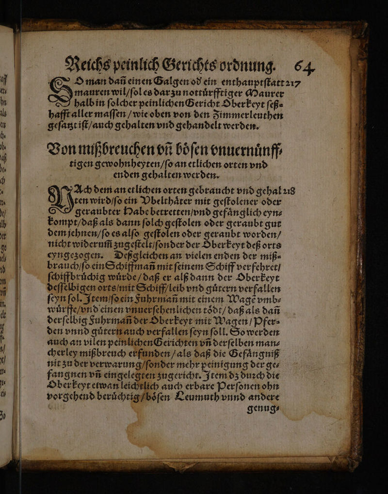 F r A ENTER N N N a N 8 N © 5 N * EN TER > * Reichs peinlich Gerichts ordnung. 64 1K. der man dañ einen Galgen od ein enthauptſtatt 21⸗ tu | Dauer wil / ſol es dar zu nottuͤrfftiger Maurer hn halb in ſolcher peinlichen Gericht Oberkeyt ſeß⸗ 6 hafft aller maſſen / wie oben von den Fimmerleuthen = m gqgeſatzt iſt / auch gehalten vnd gehandelt werden. | E — Et aeg 3 Von mißbreuchen vũ böfen onuernünff ij 1. tigen gewohnheyten / ſo an etlichen orten vn 1 | enden gehalten werden. a ‘ | en dem an etlichen orten gebraucht vnd gehal ꝛ18 te \tenwird/fochn Vbelthaͤter mit geſtolener oder W | geraubter Habe betretten / vnd gefaͤnglich eyn⸗ Ta | kompt / daß als dann ſolch geſtolen oder geraubt gut E dem jehnen / ſo es alſo geſtolen oder geraubt worden / M | | nihrewiderumszugefleleifonderder Dberkeyrdeßorts 6 eyngezogen. Deßg leichen an vielen enden der miß⸗ | brauch / ſo ein Schiffmañ mit ſeinem Schiff verfehret / „ | ſchiffbruͤchig wuͤrde / daß er alß dann der Oberkeyt | deſſelbigen orts / mit Schiff / leib vnd guͤtern verfallen | ſeyn fol. Item ſſo ein Fuhrmañ mit einem Wage vmb⸗ | wuͤrffe / vnd einen unuerfebenlichen toͤdt / daß als dañ derſelbig Fuhrmañ der Oberkeyt mit Wagen / Pfer⸗ N | den vnnd guͤtern auch verfallen ſeyn ſoll. So werden 5 auch an vilen peinlichen Gerichten vñ derſelben man⸗ | cherley mißbreuch erfunden / als daß die Gefaͤngniß 5 nit zu der verwarung / ſonder mehr peinigung der ge⸗ x2 fangnen vi eingelegten zugericht. Item dz duꝛch die fe | Oberkeyt etwan leichtlich auch erbare Perſonen ohn 1 vorgehend beruͤchtig / boͤſen Leumuth vnnd andere genug⸗