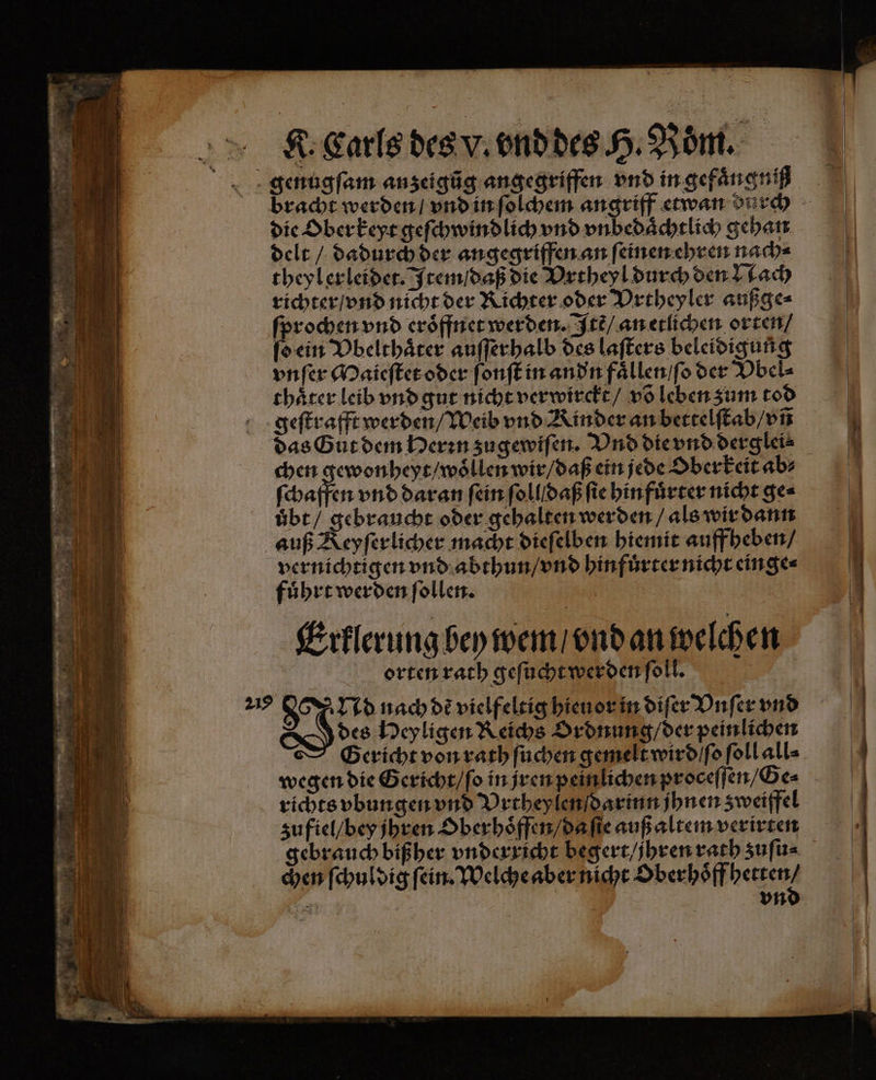 Neale dea tender Röm die Oberkeyt geſchwindlich vnd vnbedaͤchtlich gehan delt / dadurch der angegriffen an ſeinen ehren nach⸗ theyl erleidet. Item / daß die Vrtheyl durch den Nach richter / vnd nicht der Richter oder Vrtheyler außge⸗ ſprochen vnd eroͤffnet werden. Itẽ / an etlichen orten / Bein Vbelthaͤter auſſerhalb des laſters beleidigung vnſer Maieſtet oder ſonſt in andn faͤllen / ſo der Vbel⸗ thaͤter leib vnd gut nicht verwirckt / võ leben zum tod geſtrafft werden / Weib vnd Kinder an bettelſtab / vñ das Gut dem Herꝛn zugewiſen. Vnd die vnd derglei⸗ chen gewonheyt / woͤllen wir / daß ein jede Oberkeit ab⸗ ſchaffen vnd daran fein ſollldaß ſie hinfuͤrter nicht ge⸗ übt / gebraucht oder gehalten werden / als wir dann auß Keyſerlicher macht dieſelben hiemit auff heben / vernichtigen vnd abthun / vnd hinfuͤrter nicht einge⸗ fuͤhrt werden ſollen. | Erklerung bey wem / vnd an welchen orten rath geſucht werden ſoll. 217 Nd nach dẽ vielfeltig hieuor in diſer Vnſer vnd D des Heyligen Reichs Ordnung / der peinlichen Gericht von rath ſuchen gemelt wird / ſo ſoll all⸗ wegen die Gericht / ſo in jren peinlichen proceſſen / Ge⸗ richts vbungen vnd Vrtheylen darinn jhnen zweiffel zufiel / bey jhren Oberhoͤffen / da ſie auß altem verirten gebrauch bißher vnderricht begert / jhren rath zuſu⸗ chen ſchuldig ſein. Welche aber nicht Oberhoͤff hetten /