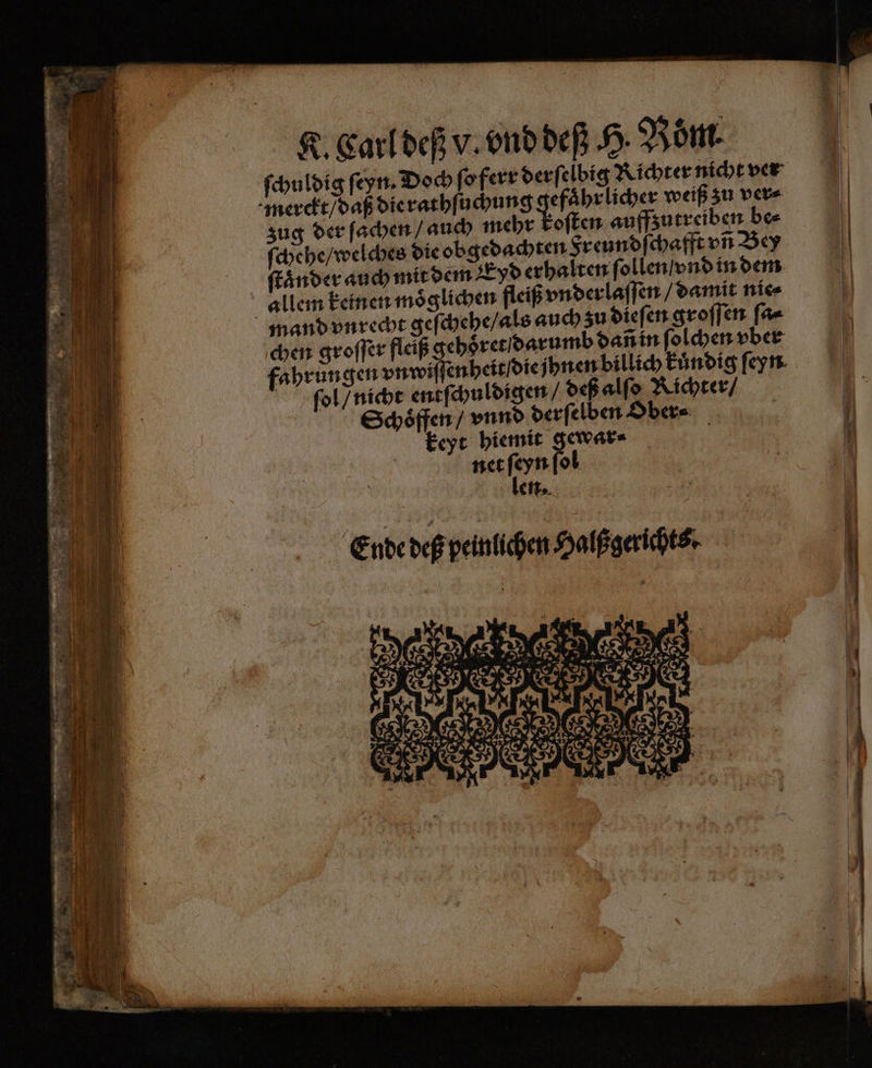 ſchuldig ſeyn. Doch ſo ferr derſelbig Richter nicht ver merckt / daß die rathſuchung efaͤhr licher weiß zu ver⸗ ſchehe / welches die obgedachten Freundſe chafft vñ Bey ſtaͤnder auch mit dem Eyd erhalten ſollen vnd in dem allem keinen moͤ glichen fleiß vnderlaſſen / damit nie⸗ mand vnrecht geſchehe / als auch zu dieſen groſſen ſa⸗ chen groſſer fleiß gehoͤret / darumb dañ in ſolchen vber fahrungen vnwiffenheit die jhnen billich kundig ſeyn ſwol / nicht entſchuldigen / deß alſo Richter / Schoͤffen / vnnd derſelben Ober⸗ keyt hiemit gewar· | net ſeyn ſol len. Ende deß peinlichen Halßgerichts. 4 IR N G % EEE #