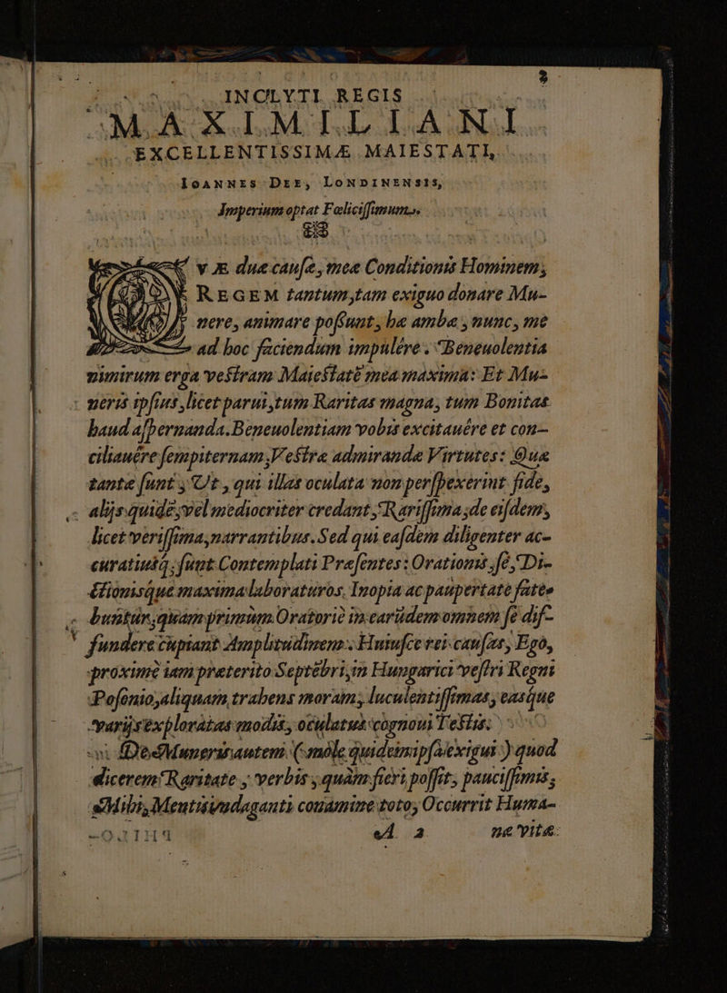 -» |J. INCLYTI REGIS OMA Su M. TUAE DA NL. T JEXCELLENTISSIMA&amp; MAIESTATI, .. IoaNNrzs Drr, LoNDINENSI1s, fa. S vx duecau[e, mee Conditiontt Hominem » A V REGEM fantum,tam exiguo donare Mu- ) AD /; pere, ammare pofiuut, be amba , nunc, me e ad boc faciendum impulére Beneuolentia a vefiram Maieilatà mea maxima: Et Mu- - meris ipfius licet parui tum Raritas magna, tum Bonitas baud afbermanda.Beneuolentiam vobis excitauére et con— ciliauére fempiternam V effra admmanda Virtutes: Qua tante [unt ,'Ut ,qui illat oculata mon per[pexermt fide, ,- alijs quide;vel mediocriter credant Rariffama;de eifdem, licet veriffanaynarrantibus. Sed qui ea[dem diligenter ac- curatiuta uut Contemplati Prefentes: Orationis fé Di- éfiopisque maximalabovaturos, Inopia ac paupertate fate» z Dutünjgiamyprimum Oratorio inearüdem omnem fe dif- . fundere cupiant ztplitudinens ; Hmufce vei can[zt, Ego, qroximà iam preterito Septébrigm Hungarici ve[iri Regni :Pofonio,aliquam trabens moram; luculentiffrmas, easque tyarijsexploraias quodi, oculatus cognoui Tefist: ^0 dicerem! Ranitate y verbis quam fieri poffit, paucifemis; Mibi Meutivadagauti conamine totos Occurrit Fuma- -Q 3] H4 ! vi F | na yit&amp;: cnm