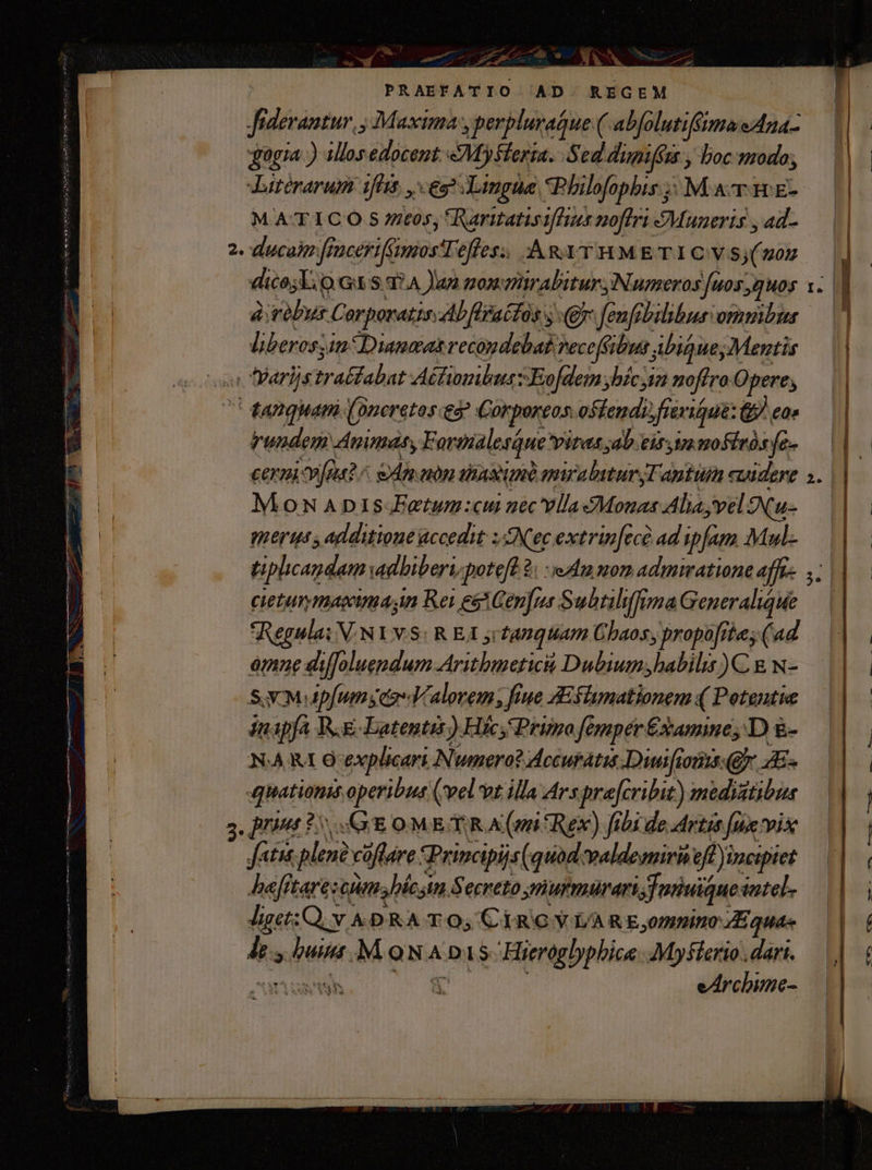  » med m M—  - n : J- ^ NER nn m — E OE t T WW — | o WES esa AN s : : ia — uh MN SEL PRAEFATIO AD. REGEM Jiderantur, , Maxima y perbluraGue ( abfolutiffimaeAna- giagia ) allos edocent: &amp;MySferia. Sed dimifus , boc modo; Jatérarum ifta, , eg Lingue *Philofophis ;: M xv i £- M ATTICO S 7tos, *RaritatisifTiss noflri Mauneris , ad- 2. ducas ficerifümosTefles; AmyrsmMETICVS(uO — dico; Lio Gt S. 37A Jan monzrabitur, Numeros [uos,guos 1. àiréPyus CorporatisAbflrattos (ey fenfibilibus ommbus lberossin*Dianaas vecopdebabveceféibus AbiqueyMentis on DParlistraéfabat AéfiombnszEofdem jbícyia nofiro Opere, tanquam (oncretos eg Corporeos. ostendi frevigque: &amp; eo vrundem Animas, Fortalesáue vitas ab eir omofiróse- — cerni rue? ^ e Ain uon snas unà mirabitur Tantum cwidere ». | MonApi1s.Eaetun:cu uecvllasMonas Alia; vel Ou- WE S additione accedit: Nec extrinfecà ad ipfam Mul-—— tiplicandam adhiberi, potefl à: edm mon admiatione afta . | cietummaima n Rei egtGenfus Subtiliffima Generalique — | *Regula: V.NIVS: R EJ jrfAnquiam Chaos, propofrtes (ad omone diffoluepdum Aritbmetici Dubium;habilis )C. &amp; w- SAX M ipfum geo Valovem; fiue Aiflumationem ( Potentie T apfa W.g-Latentet) Hic, Primo femper£samine D &amp;- NAA RA Ocexplicari Numero? dccuratit Diuifions Qf. A» quations operibus (wel vt illa Ars pre[cribut) medistibus 3. print $5 GG E OM ER A (mi Rex) fibi de Artis [ue vix Jatut plene cóflare Principis (quad waldemiri ef inciptet befftarescum. híc im Secreto ynurmurari;junuiquesatel. Jiget:Q; v A DRA TO; CiROGVL/ARE,mnino E. quas Át buit . M ON A DAS Hieroglyphica. Myflerio. dari. MARNE 10 00 Ne : eArchime- meccaietma ODER — —— oem o : ——