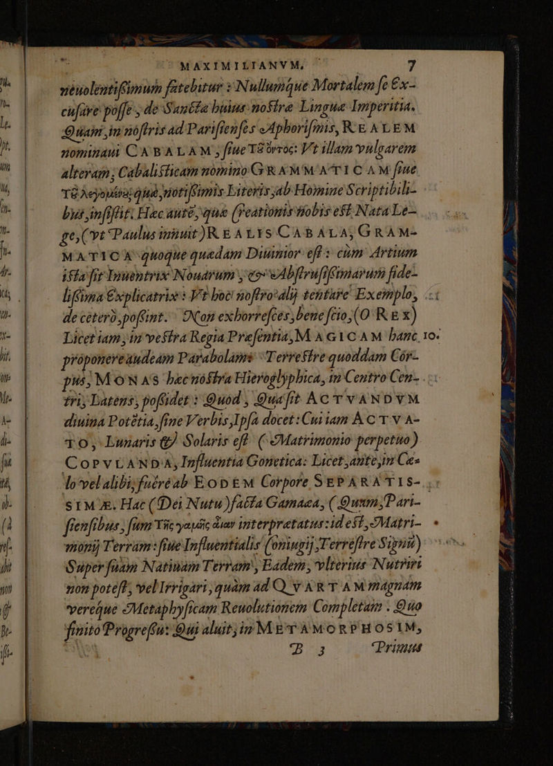 | | MAXIMILTIANVM, 3 veuolentifimum fatebitur i :Nullumque Mortalem [e €x cufare poffe , de Suucta bains: nostre Lingua Imperitia., uai im noflris ad Pariflenfts »Apbori[mis, R.&amp; &amp; LEM nominaui C ABA LAM fiue T8órroc: Vt Ulam vulgarem altevam; Cabaliflicam nomino G'R &amp; MM A T1 CAM fiue TG Aeyoutiat oiu uoti [sims Eiteris jab Homine Scriptibihi- by in[rflit: Hec AHIC, que (Featiomis JWobis efi Nata Le— go; (vt Paulus init )R E A t.Ys CAB8ALA,GRÀM- MATYICA quoque quedam Diumor-eff cum Artium Fla fir IEnsentrix Noudrum y e» vAbflrufiffmiarumifide- — liii €x plicazrise 5 Vt boc! soffrodlij tenture Exemplo, «i de ceteri, poffint. ^ SNom exborrefces bene fcio(0 R.&amp; x) Licet iam yin vefira Regia Prefentia,M A GYC AM banc. 10. próponereaudeam Parabolams ^ Terreffre quoddam Cór- pus; MON 4$ becuóshra H ieroglypbica, im Centro Cen- . tri) Latens, poffidet : Quod , Quafit AC T VANDVM diuina Potétia,frne Verbis,Ip[a docet :Cui iam À C T.V A- TO; Lunaris &amp; Solaris eff ( Matrimonio perpetuo) COoPVLANDA, Influentia Gonetica: Licet antem Ces do'velalibijfuéréab Eo tw Corpore SEPARATIS- ,. ST Mx. Hat (Dei Nutu )fatfa Gamaea, ( Quum Pari- fien fibus fim Yi yapéic av interpretatus udeff,SMatri-. « onij Terram: fiie Iofluentialis (omingi] Terriftre Sipiut): os Super fuam Natrium Terram , Eadem, vlterins Nutbii gon pote[t; velIrrigari quam adQ vX&amp;TAMmaAgndm vereque Metapbyficam Reuolutionem Completaim . Quo fisito Progreffu: Qui aluitj in M £r A MO R P'H OS1M; SON *B3 Primis