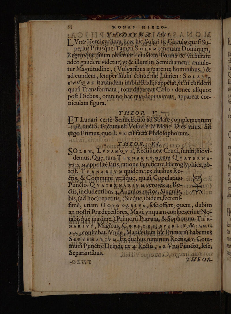 MONAS HIE&amp;NO- OTLHJSTYAEOxx Bximtn?AVWO1 ÉVseus Her emig sinon ,9alari fit |j ihi Su- perius Priusque: Tamen,S o 1,&amp; « tanquam Domiqum, RébemqQüe:fuum obferadt: elufdém Forma dc vitihitate adeo gaudere videtur; yt &amp; illuni in Semidiametri zmule- tur Magnitudine , ( Vulgaribus apparente hominibus, ) &amp; ad eundem , femper füutif éonüértat ÉLümen : S o x. A n4 s viso! v. e itrdihdem imbbrRadijs dppétat ecd ebifderi quafi Transformata , toto'difpaveat Celo : donec aliquot poft Diebus , omnino hac qua depinximus , appareat cor- niculata fi gura,' THEOR. V. -ripérdudtó: Ta&amp;unieft Vefpeke &amp;' Marie Dies vnus. Sit eh Primus d Lvxeft facta Pbilófophozum. E AEO e ioYo t ao (7 j SOrrw, T? VNAMQ Y E Rectilinez Cruci, jnhiti iex vi- demus. Que,tum T E&amp;NAREY,M;tum Qv AT ERN A- xr: Y, Mappofité fatis,ratione fi gnificare. Hicroglyphica;po- teft. TER NARILV Mquidem:ex duabus Re- &amp;is, &amp; Communi. yurifque, quafi Copulatiuo. .: Püné 0.Q va E INA I N-MVCTO:EX uu Ke i: &amp;is,includenribas 4. .Angulos re&amp;os,Singulis,.1. bis (ad hoc)repetitis; (Sicque, ibidem;fecretif- fime, etiam O cix o wa 1 v s , fefe; offert, ; quem, dubito an noftri Przdeceffores, Magi, ynquam. conípexerinttNo- tabisque Iaxime,). Primorü Patrum, &amp;Sophorum.;T;s a- NARIVS , Magicus, Cc R-n. OR iEi58 P 3 R VEV 6i ANT MA: ,conftabar. (Vnde, Manifeft hie Primariü;habemus S-oy: PEANARIYV M. Ex duabus; nimirum lectis: Com- 1 Separantibus. — .. iudi; v supomaos D ois ou aliento MOXTUT j $ THE OR.