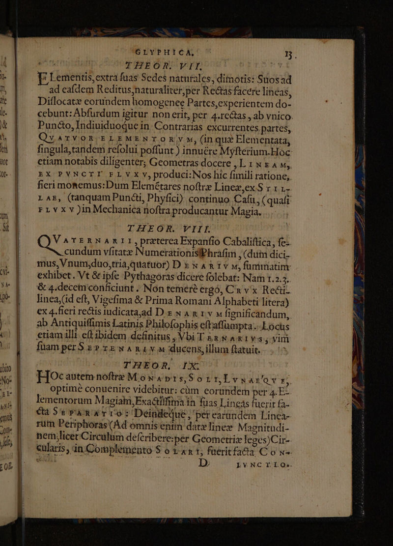 ns ac No ji, Ld -. jJ GLYPHICA, ^ p E Lementis, extra fuas Sedes naturales, dimotis: Suosad - ad eafdem Reditus;naturaliter,per Rectas facere lineas, Diflocat eorundem homogenee Partes,experientem do- cebunt: Abfurdum igitur non erit, per 4.re&amp;tas , ab vnico. Puncto,Indiuiduoque in. Contrarias excurrentes. partes, Qv ATVOR-ELEMENTOR Y M, (in qua Elementata, fingula,tandem refolui poffunt ) innuére Myfterium.Hoc- etiam notabis diligenter, Geometras docere ,L. 1 x x A «,. EX PVNCTI FLY X V, produci:Nos hic fimili ratione; fieri mosemus:Dum Elemétares noftrz Linez,ex.S r L LAE, (tanquam Punai, Phyfici) continuo Cafu, (quafi FLvxv)InMechanica noftra producantur Magia. THEOR. VIII. e TERNARII,przterea Expanfio Cabaliftica, fe: cundum vfitatz NumerationisfPhrafim , (duim dici. mus, Vnum;duo,tria, quatuor) D &amp; x 4 &amp; t v v, fümrimatinr exhibet. Vt &amp; ipfe Pythagoras dicere folebat: Nar [2.5. &amp; 4.decemconficiunt . Non temere ergó, C'a v x Re&amp;i. lineay(id eft, Visefima &amp; Prima Romani A Iphabeti litera) ex 4.fieri rectis iudicata,ad D.&amp; N AR 1v M fignificandum,. ab Antiquiffimis Latinis Philofophis eftaffumpta..-Locus etiam illi. etibidem definitus , Vbi T &amp;s &amp; A x1 vs j vim fuamperS s? zz w Ama v ducens, illum ftatuit. - THEOR, IX. HoOcautem noftre Mos 4»15,$0 r1, Lvuaz/av gl optime conuenire videbitur: cüm eorundem pera4.E-. Cas EPARATIO: Deindeque , per earundem Linea- rum Periphoras(Ad omnis entm datx line Maenitudi- nem;licet Circulum defcribere:per Geometrix leges)Cir-- cularis, án Complemeato $ o t &amp; x 1; fuerit fada C o x»