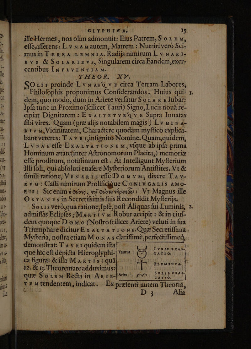 | GLYPHICA.' . | y illeHermes , nos olim admonuit: Eius Patrem, S o x. x v, effe;afferens: L v x Aw autem, Matrem : Nutriri vero Sci- »svs &amp;Soramnisv s, Singularem circa Eandem,exer- centibus IN rnivrNTIAM. CTHEOR. XV. SO x15 proinde L v x Ax/a v € circa Terram. Labores, . Philofophis proponimus Confiderandos. Huius qui- dem, quo modo, dum in Ariete verfatur S o 1 4 &amp; x lubar: Ipfa tunc in Proximo (fcilicet Tauri) Signo, Lucis nouá re- cipiat Dignitatem : E x A1 T E r v R/a v x Supra Innatas fibi vires. Quam (prz alijs notabilem magis ) L v «1: w a- &amp; rv M, Vicinitatem, Charactere quodam myftico explica- bant veteres: T 4 v x rjinfignito Nomine. Quam;quidem, LvwsAzefe ExarzvrAT1OoNEM,víque boh prima effe proditum, notiffimum eft. At Intelligunt Myfterium fimili ratione, Ve s &amp;a rs effe D o w v», dixere T.a v- x Y «': Cafti nimirum Prolificdque C ow1v GAr1s AMo- R15: Sicenim3 Quos, ei QUctrmipzson: Vt Magnus ille OsrawuzsinSecretifsimis fuis Recondidit Myfterijs. Sorrs veró,quaratiohiejIpfe, poft Aliquas fut Luminis, admiffas Eclipfes ;;M A T 1 v w Roburaccipit : &amp; in ciuf- dem quoque D o «o (Noftrofcilicet Ariete) veluti in fua Myfteria, noftra etiam M o x 4 s clariffimé,perfectiffimed; demonflrat: T 4 v kr quidemifta ] r . . à VNAE EXAL- que hic eft depicta Hieroglyphi- | T»: t) rario — (| ca figura: &amp; illa MA x r15:qui 32. &amp; 5. Theoremateadduximus:| que Sors Recdain Ámrz-|hm ^ 6 i no T 5 M tendentem $ indicat. Ex przlenti autem jhéoria, us e D 3 Alia