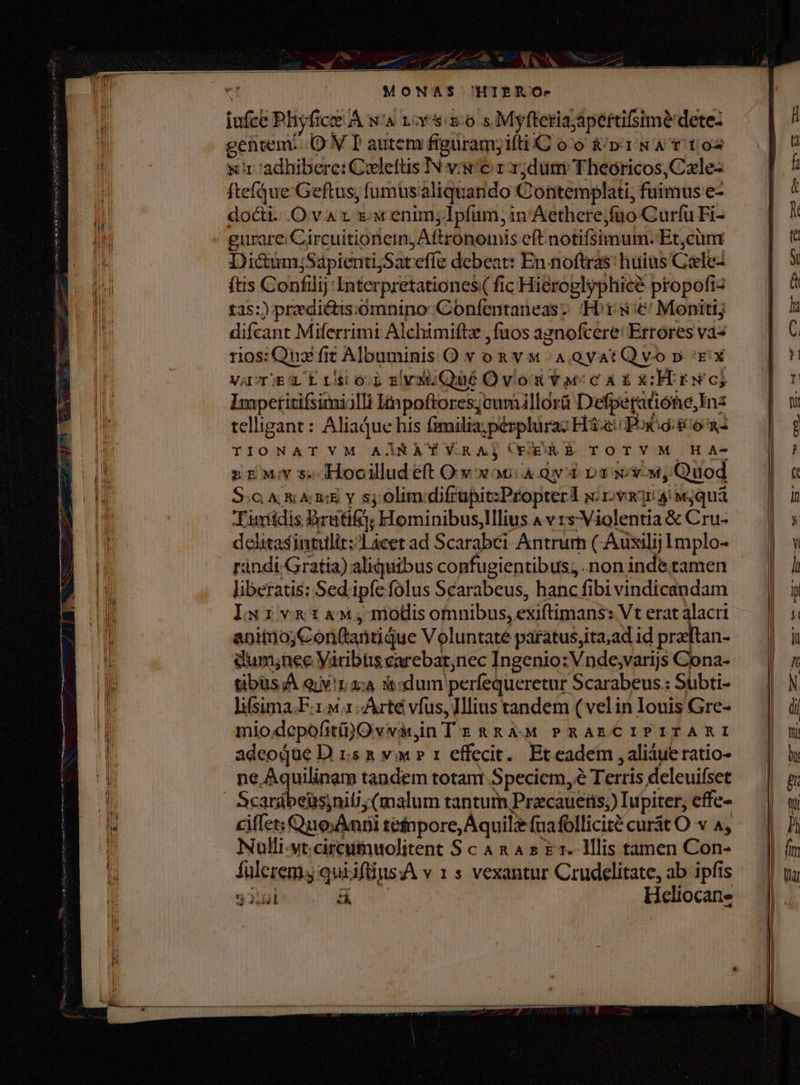 W MI I Hn V CU boe EH [Ü sl M I! Ii i i il | I [ |34 I l | [m i *. i i 1 [ D  t ii 1 i ! LETT J miti H H i i DM tiii 1 d i kA IL EMI | AM Í | | EN 7 ) n /4 4 7 e I rx i n | £ oM - Thi l Pl i 8 I HH iM un ni Hint PU Wi d Wi | Mt [ [1H lb Hil Hi MI |4 M il  l Al íi tu Ln i Ln P i - MONAS 'HIERO- iufce Phyfice À wa vor sso s Myfteriajapertifsime dete- getivem. OV T autem figüram;iíti C oo &amp;/p'1 NA f to x1 adhibere: Cxlefüs IN vis € zr 1;dum Theóricos,Czle- ftefáue Geftus, fumusaliquando Contemplati, fuimus e- docii..O var xx enim, lpfum, 1n Aethere;fuo Curfu Fi- gurare Circuitioneim, Aftrononmis eft notifsimum. Et,cünm Dictum;SapientijSateffe debeat: En noftras: huius Caele- ftis Confilij-Interpretationes( fic Hieroglyphice propoftz t25:) prdictis:omninoConfentaneasz Hor s €! Monitij difcant Miferrimi Alchimiftz , fuos agnofcere: Errores vas rios: Quz fit Albuminis O v oa v. A QVatQ vo p 'E'X VAUT)EL E t'sio.p ziv; Qué Ovom Y ucc x x NH N'G$ Impetitifsimiilli linpoftores;cumillorü Defperaüóne,Inz telligant: AliaqQue his fimilia; perplurac H3. Pox:di/o - TIONATVM AARA Y Y.RAjCERERAÉT TOTYM HA- zzv s Hoociludeft O v xoc: 4 qx Da ww, Quod S. &amp; xai y sj olimdifrupit:Propterl sirva 3: w;qua Tuntídis Bruti; Hominibus,lllius 4 v rs Violentia &amp; Cru- delitasintulit:Lácet ad Scarabéi Antrum ( Auxilij Implo- ràndi Gratia) aliquibus confugientibus; non inde tamen liberatis: Sed ipfe folus Scarabeus, hanc fibi vindicandam IuivnaiaM,mnmodi omnibus, exiftimans: Vt erat alacri anitio;Conftantidue Voluntaté paratus;ita;ad id pratan- dum;nec Varibtis carebat;nec Ingenio: Vnde,varijs Cona- tibusA er z:4 mdum perfequeretur Scarabeus: Suübti- lifsima.F.1.M 1 -Árté vfus, Illius tandem (velin Iouis Gre- miodepofiti)Ovvirin Tz &amp;R AM PRAECIPITARI adeoque D rs n vw » 1 effecit. Et eadem , aliaue ratio- Sn tandem totant Speciem, e Terris deleuifset Scardbeüsniti (malum tantum Przcauetis,) Iupiter, effe- ciffet; Quo; Anni tetnpore, Aquil fuafollicité curát O v 4, Nulli-vt.cireumuolitent S c 4 x 4 s £1. Illis tamen Con- fulerem. quiifiius:A v 1 s vexantur Crudelitate, ab ipfis 32.501 &amp; Hceliocane