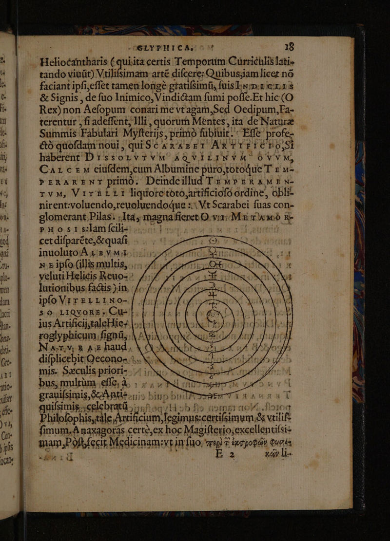 OELYTHICAS?^ | 18 Helioécantharis ( quiita certis Temporiim Cürrichlis ati» tando viüüt) iM iam arté difcere; Quibusjiamlicet nó : | | faciantipfieffet tamen longe gtaufsimü, fuisTsx xr * | | &amp;Signis, de fuo Inimico, Vindi&amp;am fumi poffe.Et hic (O o Rex)non Aefopum conari me vtagam,Sed Oedipum,Fa-  | terentur,fiadeffent, Illi , quorum Mentes, ita de Nature t | Summis Fabulari Myfterijs, prinio fübiuit. * Effe profe- i | éóquofdamnoui, quiSc&amp; x'asEr Ax rPICTO,! i | háberentD:ssorvrvM &amp;QViLINYM OÓVYM, 5 | Carezw eiufdem,cum Albumine püro,totoque T z »- à | PrRARxEtNTprimo. Deindcilldd TE wP RAM: w- ij | rvMw, Vrr&amp;rililiqdoretoto,artificiofó ordine, obli- uv | nirentvoluendo,reuoluendodue :.: Vt Scarabei fuas con- ^ [|^ glomerant Pilas; ;Ità; magnafieret O vi3: M x rw o &amp;- Puosis:lamícili- WE uy d UT cet difparéte,&amp; quafi inuoluto'A x B YrMmnoeibid x: 5 ipfo (illis multis, .... // veluti Helicis Reuo- : lutionibus factis )1n, iplo Vrrzrriwo-|. so i1QvongE.Cu-|.| jus AttificijytaleHiez |»: eo roglyphicum, fignü, A ^MiX XN? Nar,v; A haud, X 6N quifsimig c lebratá 0555/1 | sh fis aormgr aovo.dio10a Philofophis;tále Artificium, Iegimus:certifsimum;&amp; vtilif- 3c ^ aw NT