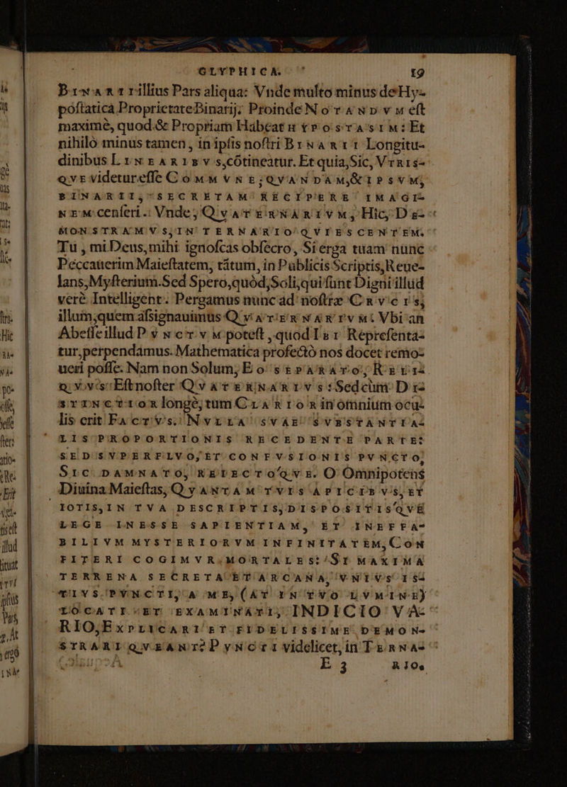 GLYPHICA. ^ t9 Bia ni rillius Pars aliqua: Vnde multo minusdeHy- poftaticà ProprictateBinarij; Proinde N o v 4 w p.v w eft maxime, quod.&amp; Propriam Habeat s t» osa srM:Et nihiló minus tamen, in ipfis noftri Bx &amp;a x t 1 Longitu- dinibus L vw x &amp; x 1» v s,cótineatur. Et quia,Sic, Vra1s- evt videtureffe C ó ww v &amp; 8; QVA'N DA Mj&amp;TP s V Mj BINARIIj SECRETAM RECIPERE IMAGI- s zw cenleri.: Vnde; Qv ar guWA RE v M, Hic Ds « MONSTRAMNVS,;IN TERNATRIO Q VI ESCENTEM; Tu , mi Deus,mihi ignofcas obfecro, Si erga tuam nunc Péccauerim Maieftatem, ritum, in Püblicis Scriptis,Reue- lans,Myfterium.Sed Spero,quód;Soli;quifünt Digni illud veré Intelligent. Pergamus nunc ad' noftte C &amp; vc rs; illum;quem afsignauimus Q'v Acrié gj w &amp; v rv t Vbi an Abetfeillud P. $ s c.v w poteft quod Ts r Reprefenta- tur,perpendamus. Mathematica profectó nos docet remo- ueri pofle. Nam non Solum; E os &amp; »a&amp; Ao; Kg vaa n: Y.viscEftnofter Q'v av E iix a &amp; 1v s fSedcüm. D 12 srrscrtoxnlongéjtumCzra &amp;rominomnium ocu- lis crit Fa cr vs) NvrrA sVAE'SVRESTANTYAZ LIS PROPORTIONIS RECEDENTE PARTE: SED'SVPERFLVO,ET CONF VSIONIS PV N.CT Oo; Src DAMNATO, RErPERCTOGYE.O Omnipotens IOTISjSIN TVA DESCRIPTIS,DISPOSITISQVÉ LEGE INESSE SAPIENTIAM, EÉT INEFEFA- BILIVM MYSTERIORVM INEINITATEM,CON FITERI COGIMVR.MORTALESi/St MAXIMA TERRENA SECRETAUET AR CANA, VNT Vs 1 $2 TIVS/PYNCTI, A ME,(ÁT PN TVO LVMINE) LOCATIVET EXAMINATI,INDICIO V A-- RIO,ExpriYcaARI Rb? FIDELISSIME DEMO N- STRARIQVERANI?PyNCGTrIVvideliet,in Tg nwas ^ del EH DY9A E 3 Kioe