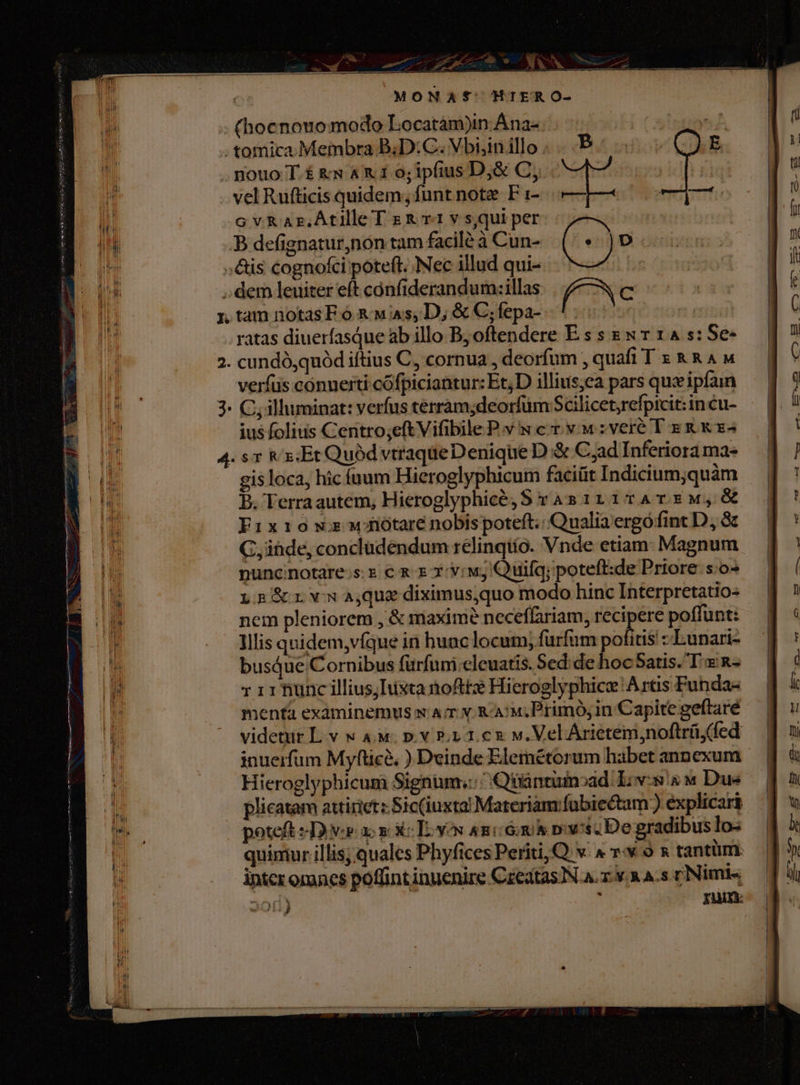 | MONASf' HIERO- (hocnouomodo Locatam)in Ana- . tomica. Membra B;D:C. Vbiin illo nouo T.£ &amp;s AX 1 o; ipfius D,&amp; C, vel Rufticis quidem; funt note F 1- cGvRaAr.Atille T &amp; 1 v s,qui per B defignatur,non tam facilé à Cun- ;&amp;is cognofci poteft. Nec illud qui- dem leuiter eft confiderandum:illas f^ C ntamnotasF o &amp; wis, D; &amp;C;fepa- .*:. ratas diuerfasque ab illo Bj oftendere E s s zx r 14 s: Se- 2. cundó,quód iftius C, cornua , deorfum , quafi T s &amp;kR4M verfüs conuerti cófpiciantur: Et;D illius;ea pars qux ipfain 3. C; illuminat: verfus terram;deorfüm Scilicet,refpicit:in cu- ius folius Centro;eft Vifibile P.v x cr. y. w:veré T Ek &amp; x« 4. sr &amp;x:Et Quod vtraqueDenique D &amp; C;ad Inferiora mae gis loca, hic íuum Hieroglyphicuim facit Indicium;quàm B. Terraautem, Hieroglyphicé, S ras 111T74T 5 M, &amp; Fixio ws wiótare nobispoteft.. Qualia ergófint D, à G, ihde, concludendum relinqiío. Vnde etiam: Magnum puncinotare.s.e € x x :v: wy Quifq; potefi:de Priore s:o- L2 rvwajquediximusquo modo hinc Interpretatio- nem pleniorem , &amp; maxim? neceffariam, recipere poffunt: Illis qnidem,víque in hunc locum; furfim pofitis :-LEunari- busdue Cornibus furfuni cleuatis. Sed:de hoc Satis. T &amp; n- 1 11 iunc illius; ista nofttz Hieroglyphice Artis Funda- menta examinemus w Ar v. Ra! Primó, in Capite geftaré videtur L v w 4M. p. v P1 1.c2 v. Vel Árietém,noftrü(fed inuerfum Myfticà, ) Deinde Elerétorum habet annexum Hieroglyphicum Signum,::/ Qüantumoad Liv-s à « Due plicatam attirietz Sic(iuxta! Materiany fubiectam:) explicari poteft 2p ac c xc To Yon ami 6h rows De gradibus Io- quimur illis; quales Phyfices Periti,Q v. ^ vw 9 s tantüm: intcr oranes poffint inuenire Czeatas]N A. zv. a A-s cNimie« 201) E TAM