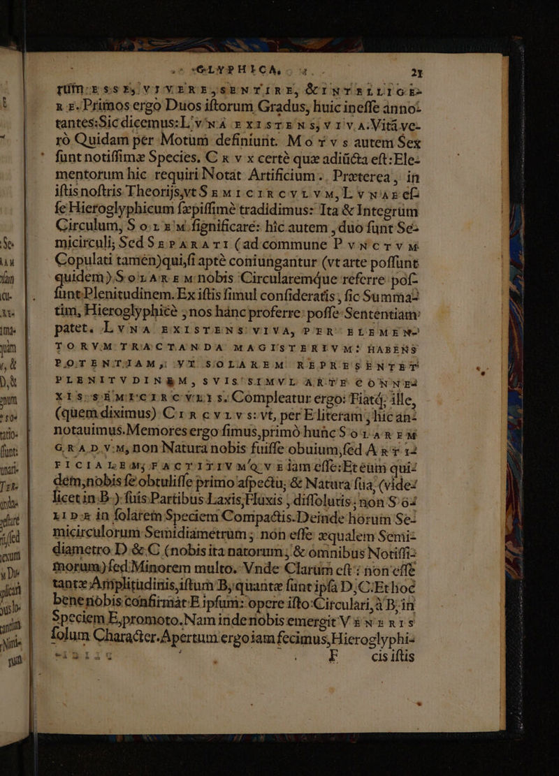 S5 COL Y PHICA,. uq 21 | püfngssPE,VIVERE,SENTIRE,OINTELLIGE- t |. xz. Primosergo Duos iftorum Gradus, liuic ineffe ánno: »^ tantessSicdicemus:L vw xz xisTEwWs,v1ivA:Vitá ve- | mróQuidam per Motum definiunt. M o x v s autem Sex funt notiffims Species. C x v x certé qux adiiicta eft: Ele- mentorum hic requiri Notat. Artificium. Preterea, in iftisnoftris Theorijsvt$ s w 1 cz 8 evt vu, L v war et fe Hieroglyphicum fzpiffimé tradidimus: Ita &amp; Integrum Girculum, S o:x x «fignificare: hic autem , duo funt Se: $e | micircul; SedSg Pana r1 (adcommune P vxcrv y ux | Copulati tamén)qui,fi apté coniungantur (vtarte poffunt | Yan uidem).S o1 Ax s w nobis Circularemque referre poft- a. | Land. nni Ex iftis fimul confideratis; fic Summaz x | | tim, Hieroglyphice 5nos hánc proferre: poffe- Sententiam: m. | patet. Lvwa mgxisTENS vIVA, PER-ELEMENM- yum | | TORVM TRACTANDA MAGISTERIVM * HABENS |, ü POTENTIAM; VT SOLAKEM REPRESENTET «el b | PLENITVDINRM, SVIS'SIMVL ARTE €ONNIE mum | XtiscsEwrermscvrrs.Compleatur ergo: Fiatá; alle, 4» | — (quemdiximus) Crn cvzvs:vt, per Eliteram ; hic anz qp. | notauimus.Memoresergo fimus,primó huic $0 1: 4 &amp; s M f | ^ €KAD.v:w,non Natura nobis fuiffe obuium;fed A a 1 x2 | FPICIALsagracrirrvwovziameff:Etéüm qui: pj, | detm;nobisfeobtuliffe primo afpectu, &amp; Natura fua, (vide: in | licetin:B-) fuis Partibus J;axis;Huxis , diflolutis; non S 64 xul] AIb in folat etn Spediem Compadis.Deinde horum Se- iet | micirculorum Semidiametrum ; nón effe zqualem Semi- cm | qiametro D.&amp; C (nobisita natorum , &amp; omnibus Notiffi: ye | morum)fed Minorem multo. Vnde Clarüm cft: àon effe 4a | tantx;Amplitudinis iftum Byquante funtipfà D;C:Etlioc ab . benenoóbisconfirmàt E i pfum: opere ifto:Circulari, Maas qnin | Speciem E;promoto.Nam inderiobis emergit Véw» nis wi | ilum Characier-Apertum ergojam fecimus, Hicroglyphi- ! qui |. 21i F cis iftis |