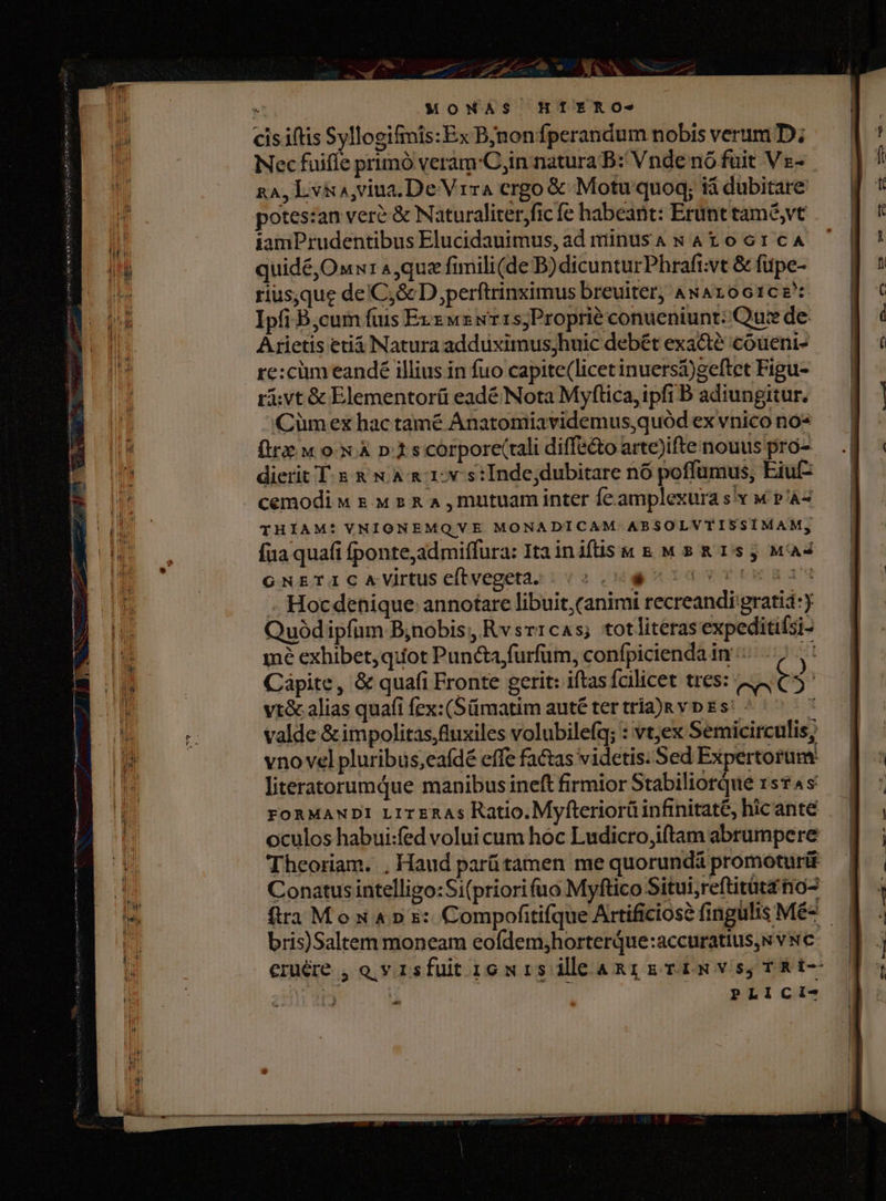 1h. : MONAS HÍETRO- cisiftis Syllogifimis:Ex Bjnonfperandum nobis verum D; Nec fuiffe primó veram'C,in natura B: Vnde nó fuit V s- RA, Lvia,viua.De Vra ergo € Motu quoq; tà dubitare potes:an veré &amp; Naturaliterjfic fe habeant: Erunt tam&amp;,vt iamPrudentibus Elucidauimus, ad míinusaA w A106:cA quidé,Oxw: 4,quz fimili(de B)dicunturPhrafi;vt &amp; füpe- riusque de'C,&amp; D,perftrinximus breuiter, ANAroG1cz* Ipfi B,cum fuis Exz uz wr1s;Proprié conueniunt: Que de- Arietis etiá Natura adduximus;jhuic debét exa&amp;té coueni- re:cüm eandé illius in fuo capite(licet inuersá)geftet Figu- ri; vt &amp; Elementorü eadé Nota Myftica, ipfi B adiungitur, Cümex hac tamé Anatomiavidemus,quód ex vnico no- firz M ox À p.15scorporec(tali diffs&amp;o arte)ifte nouus pro- dierit T 5 &amp; N&amp; &amp; 1: vs: Inde;dubitare nó poffumus, Eiuf- cemodi « rw s &amp; A , mutuam inter feamplexura s v M P'À2 THIAM: VNIONEMQVE MONADICAM ABSOLVTISSIMAM, fua quafi fponte,admiffura: Itainiftisw &amp; M s &amp; 155 M4 GNETIC AVirtus efítvegeta. - ulgvTiwaiM . Hocdehique annotare libuit, (animi recreandi gratiá:) Quód ipfum B;nobis, Rvsr1cas; totlitéras expeditifsi- mé exhibet, quot Puncta furfum, confpicienda in : y Capite, &amp; quafi Fronte gerit: iftas fcilicet tres: c t4 | vt&amp; alias quafi fex:(Sümatim auté ter tria)&amp; vp E s^ 1 valde &amp;impolitas,fluxiles volubilefq; : vtex Semicirculis, vno vel pluribus,eafdé effe factas videtis. Sed Expertorum Theoriam. , Haud parü tamen me quorundá promoturit Conatus intelligo:Si(priorifuo Myftico Situi,reftitüta no- bris)Saltem moneam eofdem;horterQue:accuratius,s v wc eriére , o v 1sfut 1o wis ileaRg griwvs,TRI- | : PLICI- p-- Lees 24 dE — | AER dua a. —