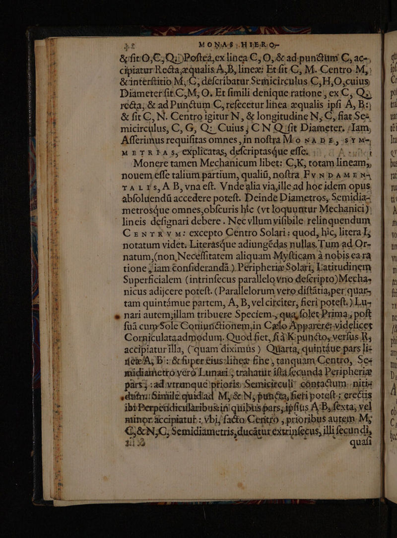 Li MONA$:.HELIERO- &amp;firO;C; Qi) Pofted,ex linea C, O,&amp; ad. pun&amp;tüim C, ac-; cipiatur Recta;equalis.A,D, linezi Ecfit.C, M. Centro M, &amp;interftitio M, C, defcribaturSeinicirceulus.C; H;O cuius Diameter fit. C, M; O; Et fimili denique ratione , ex C , Qs rcéa;.&amp; ad Punctum C, refecetur linea. equalis ipfi A, B: &amp; fit C, N. Centro igitur N, &amp; longitudine N; C, fiat Se micirculus, C, G, Q: Cuius; C N Q fit Diameter. /;Iam, Afferimus requifitas omnes, in noftra Mco wa D E. 5 Y M M ETREA s, explicatas, defcriptasque effe; |... .^ «0i Monere tamen Mechanicum libet: CK, totam lineam, nouem effe talium partium, qualiü, noftra Fv w p. A M x x4 TAL 1s,À B,vnaeft. Vndealia viajllead hoc idem opus. abfoluendü accedere poteft. Deinde Diametros, Semidia- metrosQue omnes,obfcuris hic (vt loquuntur Mechanic): lineis defiznari debere . Nec vllum vifibile relinquendum CzanurXEvw: excepto Centro Solari: quod, hic, litera I; notatum videt; Literasque adiungédas nullas. Tum ad Or- natum,(non, Neceffitatem aliquam Myfticam à nobis eara tione; iam Confiderandá ) Peripherie Solari; Eatitudinem Superficialem (intrinfecus parallelo vno defcripto)Mecha, nicus adijcere poteft. (Parallelorum vero diftatia;per quar, — | tam quintámue partem, A, D, vel circiter, fieri poteft.) Lus s nari autem;illam tribuere Speciem., qua;folet Prima; poft fuà cum'Sole Coriiurictionem,in Cielo Apparerérvidelicet. I Corniculataadmodum. Quod fiet, fi 3 K: puncto, verfus. R, accipiaturilla, Cquam diximüs ) Quarta; quintáue pars liz neie/A; B; Gc fuper &amp;us:linez fine; tanquam Centro, Se« midiaietto véro Lunazi 5 trahatiir iftá fecunda Peripheriz pars; :ad vtranqué ptiofis;Semicirculi? cóntactum. niti «diti Sinüile quidiad Mj; &amp;N; punica, fieri poteft-: erecus ibi Perpetidicilàaribussifi qiiibtis pars;ipftus AB, fexta; vel niinor accipiatut. ; Vbi/ fa&amp;to/Ceritro ; prioribus autem. My 7, &amp; N;C; Semidiametris, ducatur exirinfecus; illifecundi, J 3i 3À phi K aia quafi |