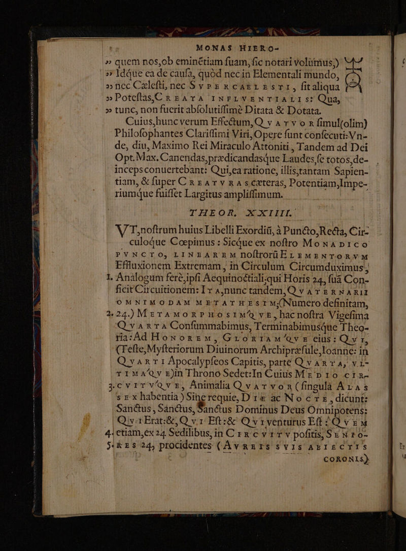 — 57 EMILE C9 o NR, | MONAS$ HIERO- » quem nos,ob eminétiam fuam, fic notari volümus;) 5; ldque ea de caufa, quód nec in Elementali mundo, »nccCaleft, nec Sv » s x cagr ss, fitaliqua »Poteftas,C&amp; BATA INFELVENTIALISs: Qua, » tunc, non fuerit abfolutiffimé Ditata &amp; Dotata. Cuius,hunc verum Effe&amp;tum,Q v a r v o n fimul(olim) Philofophantes Clariffimi Viri, Opere funt confecuti:Vn- de, diu, Maximo Rei Miraculo Attoniti , Tandem ad Dei Opt.Max. Canendas,predicandasque Laudes fe totos, de- incepsconuertebant: Qui,ea ratione, illis;itantam Sapien- tiam, &amp; fuper C x x A v v n A s ceteras, Potentiam,Impe- riumque fuiffet Largitus ampliffimum. 1. Analogum feréjipfi Aequinoctiali;qui Horis 24, füá Con- | ficitCircuitionem: Ir A,nunctandem,Q va r &amp; &amp; NA Ruiz OMNIMODAM METATREESIM;Numero definitam, 224.)M:rAMoxnPHostM vt, hacnoftra Vieefima Q v ^ 2 T 4 Confümmabimus, Terminabimusque Theo- ra:Ad How on zw, Gromriaw'/ovs eius: Qv jd (Tefte,Myfteriorum Diuinorum Archiprzfule,loanne: in Q van 1 Ápocalypfeos Capitis, parte Q v Am v A, v. 1- TIMA/Qv rJnThronoSedet:In Cuius Me» 10 cta- ($cvrrvavsz, Animalia Qvarvon(fingulà Aras s rx habentia) Sine requie, D 1&amp; ac N o c 7 s , dicunt: Sanctus, Sanctus, Sanctus Dominus Deus Omnipotens: | Qiv a Erat:&amp;,Q v1: Eft: &amp; Q v r venturus Eft £O v x &amp; 41 etiam,ex 24 Sedilibus, in C r x c v 1 Y v pofitis, Su x 1 o- RES 245 procidentes (AvnazTS SvisabisCTIS il EIL OU uM Am dev
