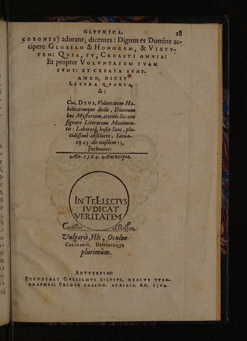 GLYPHICA, 28 conowr s) adorant; dicentes : Dignus es Domine ac- cipere Groa1Aw €&amp;Howonzw, &amp; Vinrv.- TEM: Qvia,TY, ue, HM OMNIA: Et propter Von vurATEM TVAM SYNT: ET CREATA sv NT. AMEN, DICIT LiriRA QVARTA' A: Cui, Dzv ss, Voluntatem Ha- bilitatemque dedit , Dipinum boc My jflerium ternis zc com fignare Literarum. Monimen- 7 ve) hofce Suos , pla- /fo eiddfuae abfoluere ,! Lauua- . v 25: dieeiufdem 15, 'nchoatos: ea. 1 5 6 4. ord nt'oerpia. N TeEurervs | p-—— Culgarit ,Hífc , Oculus. CarrcaniT, DIFFIDETQVE EH primum. ANTVERPIAE ExcvpnrtsAT GvLiiELMVS SrivVIYS, KEGIVS TYPO- SRAPHVS; PRIDIE CALEND. APRILIS. ÁN. 1564.