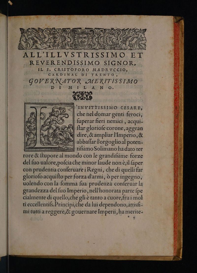 a = — =_= - PE BO fd ALLI S _REVERENDISSIMO SIGNOR, IL Sì CRISTOFORO MADRVCCIO, CARDINALE LR ENI O i | GOVERNATOR «MERITISSIMO | a D PARC DID STAON 04 fw | 'INVITTISSIMO CESARE; || che neldomar genti feroci, fuperar fieri nemici , acqui- GN ftar gloriofe corone, aggran => dire, &amp;'ampliar l'Imperio,&amp; ==] abbaffar l'orgoglio al poten- — eee = | tifsimo Solimano ha dato ter rore &amp; ftupore al mondo con le grandifsime forze del fuo ualore,pofciache minor laude non è,il faper con prudentia conferuare i Regni, che di quelli far gloriofo acquifto per forza d'armi, d per ingegno, uolendo con la fomma fua prudenza conferuar la grandezza del fuo Imperio, nell'honorata parte fpe cialmente di quello,che gli è tanto a cuore,fra i mol ti eccellentifs.Principi,che da lui dependono,attisfi- mi tutti areggere,&amp; gouernare Imperii, ha merite- DI 4