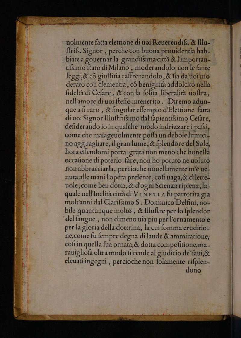 Riza NAT PA PON E (EL cl PA i TO Pa » LR nio rendano sati ne) 37% CIARA EI eee e ea ad gene a eniei adi I DI her : id ftrifs. Signor , perche con buona prouidentia hab- biate a gouernar la grandifsima città &amp; limportan- tifsimo ftato di Milano , moderandolo con le fante leggi, &amp; co giuftitia raffrenandolo; &amp; fia da'uoîmo derato con clementia, c6 benignità addolcito nella fideltà di Cefare, &amp; conla folita liberalità uoftra, nell'amore di uoi fteffo:intenerito.. Diremo adun- quea fi raro , &amp;fingolareffempio d'Elettione fatta di uoi Signor Illuftrifsimo dal fapientifsimo Cefare, defiderando io in qualche modo indrizzare i pafsi, come che malageuolmente poffa un debole lumici- noagguagliare, il gran lume, &amp; fplendore del Sole, | hora eflendomi porta grata non meno che honefta occafione di poterlo: fare, non ho potuto ne uoluto non abbracciarla, percioche nouellamente m'è ue- nuta alle mani l’opera prefente, cofi uaga,&amp; dilette- uole; come ben dotta, &amp; d'ogni Scienza ripiena, la- nale nell'Inclità città di VinETI A fu partorita gia moltanni dal Clarifsimo S | Dominico Delfini, no- bile quantunque molto, &amp; Illuftre per lo fplendor ‘del fangue , non dimeno via piu per ornamento e per la gloria della dottrina, la cui fomma-eruditio- ne,come fu fempre degna di laude &amp; ammiratione, coftin quefta fua ornata, &amp; dotta compofitione,ma- rauigliofa oltra modo fi rende al giudicio de’ faui,&amp; eleuati ingegni , percioche non folamente e: ono