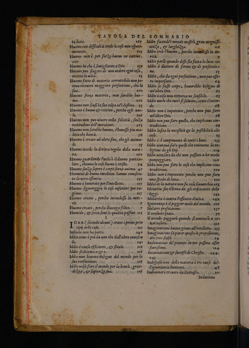 PRLETA ta bene. 167 Huoimo con difficultà crede le cofe non efperi= Hyuomo nonè per forZa buono ne cattiuo. 200 Huomo puo fingere di non uedere ogni cofa , ‘ eccetto la uilta. 2} Huomo fatto di materia corruttibile non po- teua riceuere maggiore perfettione , che la fua. z0z Huomo fenza materia, non farebbe huo - mo. 20% Hoomo non fcufi la fua colpa co’l deffino. 93 Huomo è buono <> cattiuo , perche egli uno- * le. 196 Huomo non puo winere nella felicità , fenZa rettitudine dell’operationi. 265 Huomo non farebbe huomo, s'haueffe piuma- litia che bontà. 76 Huomo è creato ad altro fine, che gli anima- li. 55 Huomo eccede la diritta regola della natu - ta. ISO Huomo guardando l'utile o il danno partico- lare , chiama le cofe buone ò trifte. 74. Huomo fenZa fe apere è corpo fenza anima. 47 Huomini di buono intelletto hanno conofciu- to la uera effentia. 259 Haomo è lonorato per l'intelletto. . 117 Huomo fignoreggia le cofe infertori per ra- gione. 117 Huomo creato , perche intendeffe-la ueri - tà. 7 Huomo creato , perche dinenza felice. 7 Humido , Vede fonò le qualità paftine. 125 Lit I DEE (/econdo alcuni ) erano i primi prin cipy delle cofe. I2I Infinito non ha parte. i dio Iddio come e piu da uno che dall'altro conofciu lo. 141 Iddio è caufa efficiente , <> finale. 116 Iddio fichiama a 0. = né Iddio non hanena rbifozno del mondo per la fua berfettione: n 116 Iddio uolfe fare il mondo per la bentà , gran- deZza € fapienZa fa. | 116 Iddio facendo mondo moftrò,gran magnifr= ua. Ka largheZza. 116 rità. 7 1ddio parlò quando diffe fia fatta la luce. vr iddio è dattore di forme &y di perfettio= ne. 63 Iddio ; che da ogni perfettione , non puo si re imperfetto. ? Iddio fe fuffe corpo 3 lhauerebbe bifégno #; un'altro Dio. 65 Iddio e cofa now corporea ne fenfibile. 65 Iddio uuole che tutti ft falutno come s'inten- de. 68 Iddio non e impotente , perche non puo fare un'altro Dio. 68 Iddio non puo fare quello, che implicano con- traditione. 69 Iddio lafcia la neceftità &» la poffibilità alle cole. 93 Iddio è il compimento dituttiibeni. 253 Iddio aiutaa fina quelli che teneuano lare= lizione de gli Dij. 214. Iddio accu fato da chi non poffono a lor modo pompergiare. 220 Iddio non puo fate le cofe che implicano cone traditione. 207 Iddio non è impotente perche non puo fare una fpada di lana. 20% Iddio et la natura non fa cofa fouuerchia.x165 Idolatria fia éStinta da. gli ordinatori delle aleggi. 242 Idolatria è contra l'effentia diuina.’ . 242 Iznoranza è il peggior male del mondo. 109 Hiolatri profetarono. 257 Il confueto piace. ‘59 Il mondo peggiorò quando fi cominciò a ca= ; gar rafarbe 22I Imaginatione buona giona all’intelletto. 255 Imagindtione fa parer quefto le propofitioni, che fono falfe. 24. Inchinationi de pianeti invi poffono effer fortiffime. 224 Incarnatione <> fuccéfti di Chrifto. 244 245 Indifpofitione della materia è tre caufe del- Dignorantia huniana. 43 Liadoninare tronato da'Zoroaffe. mi Indutione