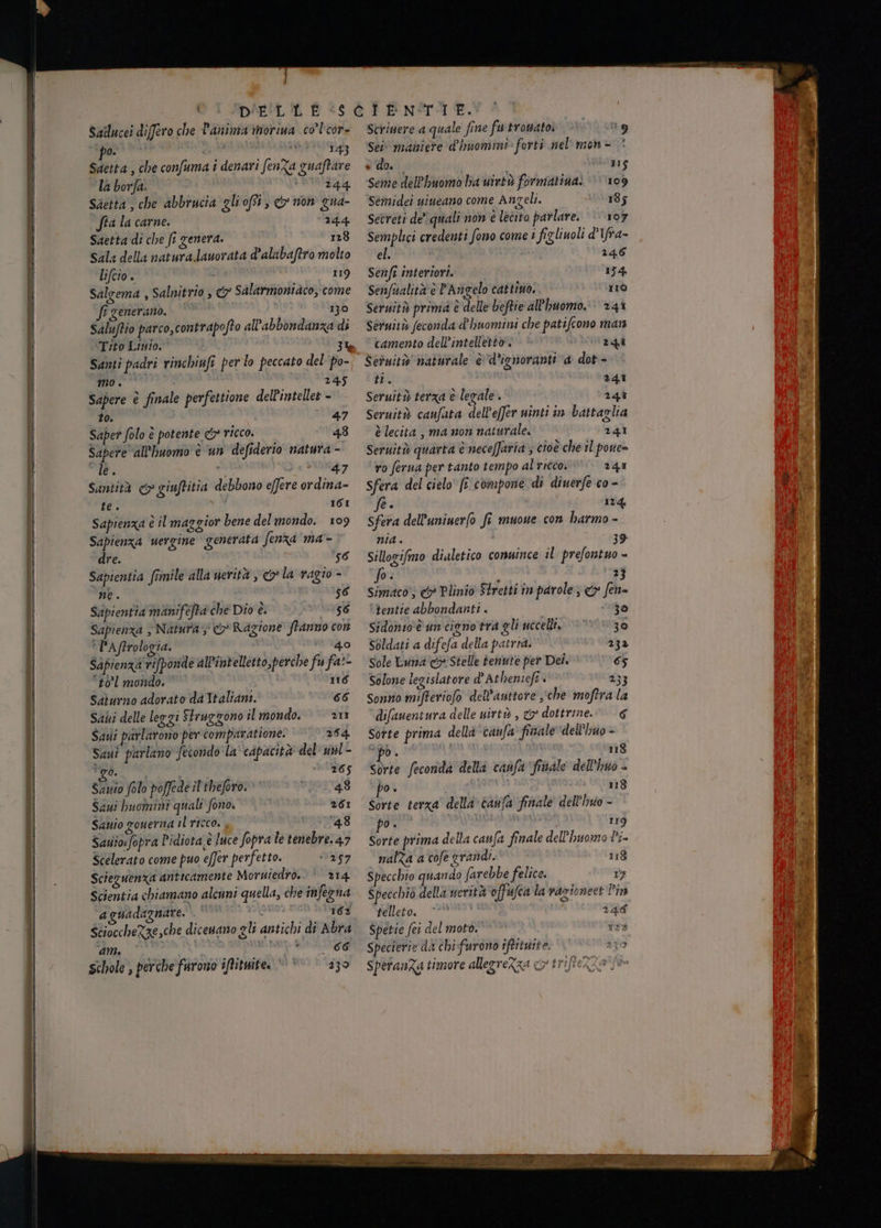 Sailucei differo che Panima morina co’l'cor- poi NALI, Saetta , che confuma i denari fenZa guaftare la borfa. baia Saetta, che abbrucia gliofti, & non gua- fra la carne. 244. Saetta di che fi genera. 128 sala della natura.lauorata d’alubaftro molto lifcio. - 119 Salgema , Salnitrio , & Salarmoniaco, come Si generano. 130 Saluftio parco,contrapofto all'abbondanza di Tito Livio. 3% Santi padri rinchiufi per lo peccato del ‘po- mo . © 245 Sapere è finale perfettione delPintellet - to. i ° 47 Saper folo è potente & ricco. 48 Sapere all'uomo è un defiderio natura - le. » 47 Santità <> giuftitia debbono effere ordina- te. i ICI Sapienza è il maggior bene del mondo. 109 Sapienza vergine generata fenza ma - dre. 56 Sapientia frinile alla nerità , o la vagio - ne. $6 Sapientia manifefta che Dio è. 156 Sapienza > Natura; Co Ragione franno con ° PAftrologia. | ‘ 40 #0°l mondo. 116 Salurno adorato da Italiani. 066 Sabi delle leggi Struggono il mondo. © 211 Sadi parlarono per tomparatione. 254 Sani parlano fecondo la' capacità del unl - ‘go. 265 Sanio folo poffede il'tbeforo: uposta Sai huomini quali fono. 261 Sanio zouerna il ricco. , atta gs Sauiosfopra P'idiota;è luce fopra le tenebre.47 Scelerato come puo e(fer perfetto. 0257 Sciezuenza anticamente Moruiedro. | 214 Scientia chiamano alcuni quella, che infegna aguadagnate. VU 167 ScioccheZze,che dicenano gli antichi di Abra Ca SOI, Schole , perche farono ifitmite. © © * 13° Strinere a quale fine futrowato © +9 Sei maniere d'huomini» forti mel’ non - edo. 115 Seme dell'huomo ba uintù formatina: 109 Semidei uineano come Angeli. 185 Setreti de’ quali non e lecito parlare. ‘107 Semplici credenti fono come 1 figliuoli d'1fra- el. 246 Senfi interiori. 154. Senfualità è PAngelo cattino. I1Ò Sermitò prima è delle beftie all'huomo. 24% Seruitò feconda d'huomini che patifcono ma camento dell’intellettò'. 240 Seruitò naturale è d’ignoranti a dot - ti. 241 Seruità terza è legale . 24ì Seruità caufata dell'effer ninti in battaglia è lecita , ma non naturale. 241 Seruitù quarta è neceffaria ; cioè che il pove= ro ferua per tanto tempo al ricco. 241 Sfera del cielo’ [x compone di diuerfe co = fe. 174, Sfera dell’uninerfo fi muoue con harmo - NA è 39 Sillogifmo dialetico comuince il prefontuo - po. i 3 Simaco; &» Plinio Stretti in parole; <> fen- tentie abbondanti . 30 Sidonso'è un cigno tra gli uccelli. ‘© 30 Soldati a difefa della patria. 232 Solone legislatore d Atheniefi 233 S Sonno mifteriofo dell’auttore ‘che moftra la difaneniura delle uirtò , & dottrine.” € Sotte prima della tanfa finale dell'Ivuo - DO + 118 di feconda della canfa ‘fritale dell’huo - bo è i 118 Sorte terza’ delli» canfa finale dell’hyio - po» PERE 119 Sorte prima della canfa finale dell’huomo Pi» nalZa a cofe grandi. 118 Specchio quando farebbe felice. 17 Specchiò della uerità offufca ta vazionees Pin telleto, ** 246 Spetie fei del moto. 153 Specierie da chi:furono iftituite. 279 speranZa timore alleereZza co tri N PSA A