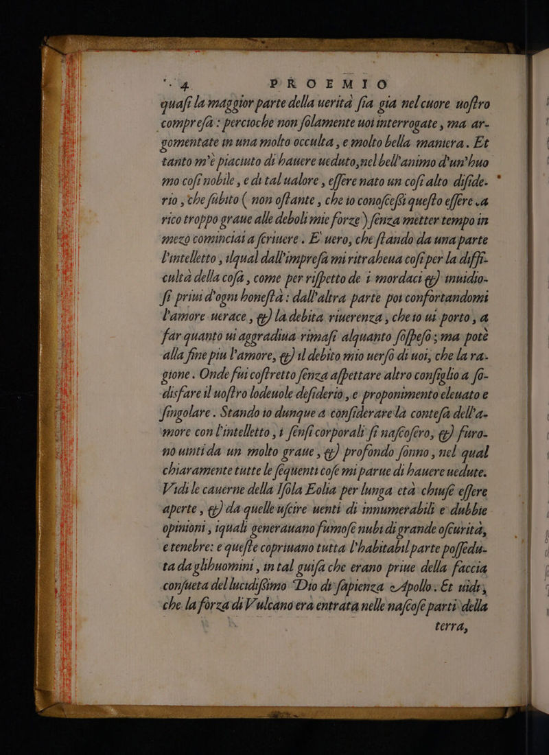 o cre guafî la maggior parte della uerità fia gia nelcuore uoftro comprefa : percioche non folamente uoi interrogate , ma ar- gomentate tn una molto occulta , e molto bella maniera. Et tanto m'è piaciuto di banere ucduto,mel bell'animo d'un’huo mo cofe nobile, e ditalualore , efferenato un coft alto difide. * rio , the fabito ( non oftante , che io conofceftt quefto effere ca rico troppo graue alle deboli mie forze ) fenza metter tempo in mezo cominciai a feriere. E uero, che fando da una parte l'intelletto , Ugual dall'imprefa mi ritrabeua cofî per la diff culta della cofa , come per rifpetto de i mordaci &) inuidio- ff privi d'ogni honeftà : dall'altra parte por confortandomi l'amore uerace , &) ladebita vinerenza; cheio us porto, a far quanto ui asgradiua rimafi alquanto fo[pe/o; ma pote gione. Onde fui coftretto fenza a/pettare altro confegli a f0- disfare il uoftro lodeuole deftderiò.,.e proponimento eleuato e fingolare. Stando io dunque a confrderare la contefa dell'a- more con l'intelletto , 1 fenfi corporali fî nafcofero, &) furo. no uintida un molto graue , {&) profondo fonno , nel' qual chiaramente tutte le fequenti cofe mi parue di hauere uedute. Vidi le cauerne della Tola Eolia per lunga eta chuufe effere aperte, &) da quelleufcire uenti di immumerabili e dubbie opinioni , quali generauano fumofe nubi di grande ofcurita, etenebre: e quefte copriuano tutta l’habitabil parte poffedu: tadaglibuomini, intal guifa che erano priue della faccia confueta del lucidifimo Dio di'fapienza Apollo: Et vide, che la forza di Vulcano era entrata nelle nafcofe partivdella ù terra,