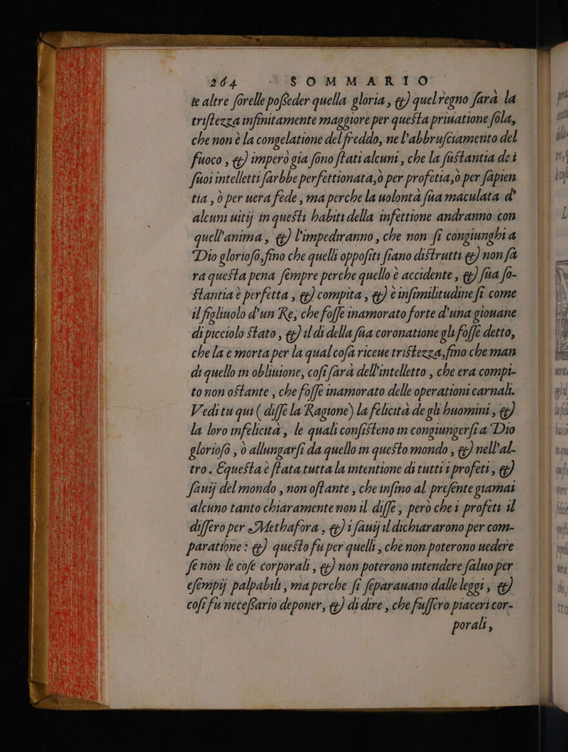 eriftezza infinitamente maggiore per questa prinattone fola, che non è la congelatione del freddo, ne l’abbrufciamento del fuoco, &amp;) impero gia fono ftati alcuni, che la fastantia dei frioi intelletti farbbe perfettionata,ò per profetia,0 per fapien tia , ò per uera fede, ma perche la uolonta fa maculata d’ alcuni uitij in questi babiti della infettione andranno: con quell'antma ; 9) l'impedranno , che non fî congiunghi 4 Dio gloriof,fino che quelli oppofiti fiano distrutti &amp;) nonfa ra questa pena fémpre perche quello è accidente, &amp;} fa fo- Stantia è perfetta , &amp;) compita , &amp;) è infimilitudine fe come il figliuolo d’un Re; che foffe inamorato forte d'una gionane di picciolo Stato , #) ld della fa coronatione gli foffe detto, che la e morta per la qual cofa riceue tristezza, fino che man di quello in obliuione, cofî fara dell'intelletto , che era compi- tonon ostante , che fo(ft inamorato delle operationi carnali. Vedi tu qui ( diffe la Ragione) la felicita de gli buomini ; &amp;} la loro infelicità, le quali confisteno in congiungerfia Dio gloriofo , 0 allungarfî da quello im questo mondo ; #} nell’al. tro. Equestaè fata tutta la intentione di tuttii profett, @) fauij del mondo , non oftante , che infino al prefente giamai alcuno tanto chiaramente non il diffe, però chei profeti sl di(fero per Methafora , &amp;)1fauij il dichiararono per com- paratione» &amp;) questo fu per quelli , che non poterono uedere fe non le cofe corporali , {) non poterono intendere faluo per efempij palpabile, ma perche fe feparamano dalle leggi, &amp;) cofi fu neceftario deponer, &amp;) di dire , che fuffero piaceri cor- porali,