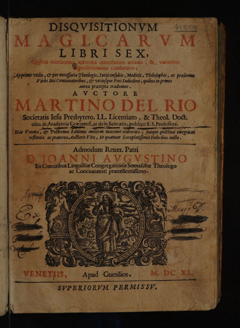 tq icis DISQVISITIONYM TIBRISEX vApprime vtilis , c perneceffaria Tbeologis, Yurifcon[ultis , Medicis , Pbilofopbis , ac prejertin; - Ferbi Dei Contionatoribus , e? utriufque Fori Iudicibus , quibus in primis aurea precepta traduntur . Societatis Iefu Presbytero. LL. Licentiato , &amp; Theol. Dod. olim in Academia Grztzenfi,ac dein Salmatic, publico S. S. Profeffore. : ». ie MER iom P APER / i-o a mE CEMBEKGS- s RA c ostttiq ! Srt ap PE odiw. — ; * nir d zs Scosequsti Dior; ra E i Hac Veneta, cr 'Polirema Editione ommum maximé elabordia [naque pristine integvitaté | reflita ac praterea pulloris Fita , Et quattuor. Locupletiffimis Indicibus aula ii Admodum Reuer. Patri Ex Comitibus L inguilliz Congregationis Somafchz Theologo ac Concionatori praecellentiffimo. c 25 eU Mc aes AR. — 151 AX — 2 Apud Cuerilios. SVPERIORVM PERMISSF.