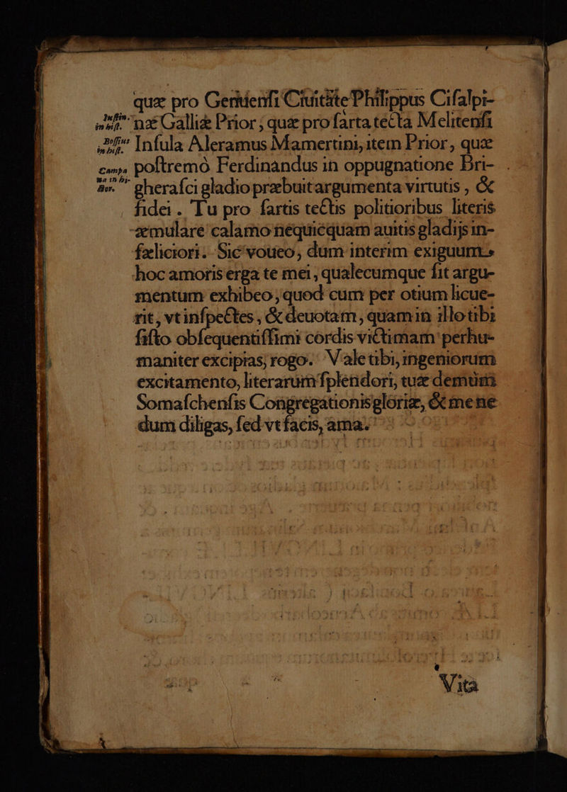 | qux pro Geridenfi Ciuiciite Philippus Cifalpi- na: Galli&amp; Prior; quz profarta tecta Melitenfi ,Ef^ Infula Aleramus Mamertuni;item Prior, quae Wa 1n bj- 4»... gherafci gladio prebuit argumenta virtutis , . fidei. Tu pro farüs te&amp;s polinoribus. literis -xmulare calamo tiéquiéquam auis gladijsin- fxliciori.-.Sié voueo, dum interim exiguum» hoc amoris erga te mei , qualecumque fit argu- mentum exhibeo; quod cum per otium licue- rit, vtinfpectes , &amp; deuotam, quamin illotibi fifto obfequentiffimi cordis victimam perhu- maniter excipias; rogo. ' V aleübi, mgeniorum excitamento, literarum fpleidort, tue demus Somafcherifis Congregátionisglorig, ét me ne dumdiligas, fed vtfaci,áma. | — ^