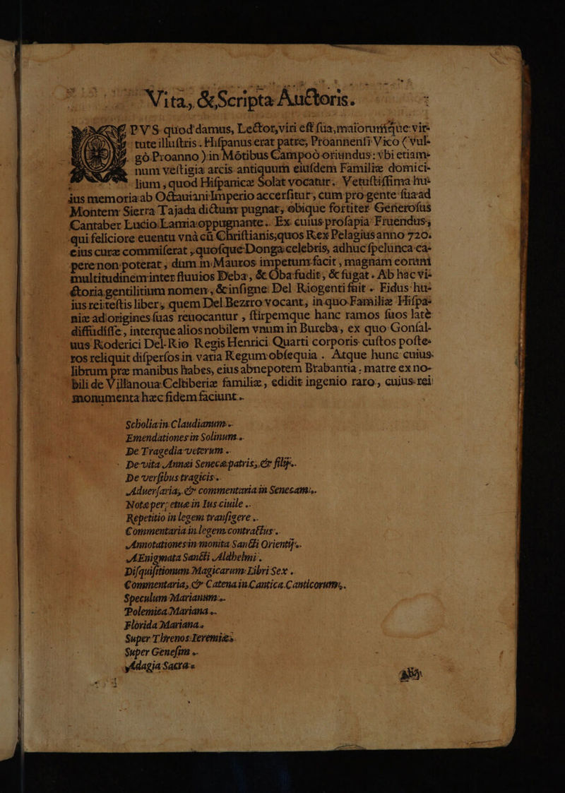 € P'V'S qiiod damus, Le&amp;or,viti eff füa;maioruritque vir- x4. tute illu(tris Flifpanus erat patre, Proannenfi Vico ( vul- I4 góProanno in Motibus Campoó oriindus: vbi etiam- I num veítigia arcis antiquum eiufdem Familie domici- - v '* liam,quod Hifpanicz Solat vocatur. Vetuftiffima He us memorizab Octauiani Imperio accerfitur, cüm pro gente ftizad Montem Sierra Tajada dictunr pugnat; obique fortiter Generofus Cantaber Lucio Lamia oppugnante .. Ex cuius profapia- Fruendus; -.quifeliciore euentu vnà cà Chriftianisquos Kex Pelagiusanno 720. cius cucz commiferat ,quofquéDonga:celebris, adhuc fpelunca ca- perenon:poterat , dam in. Mauros impetum .facit , magnám eorini multitudineminter fluuios Deba, &amp; Obafudit, &amp; fügat . Ab hac vi- toria gentilitinm nomen, &amp;infigne: Del Riogentifüit -. Fidus hu- jus reiite(tis liber, quem Del Bezrro vocant, in.quo-Familie Hifpa- niz adiorigines fuas reuocantur , ftirpemque hanc ramos fuos lat&amp; diffüdiffe , interque alios nobilem vnum in Burcba, ex quo: Gonfal- uus Roderici Del-Kio Regis Henrici Quarti corporis cuítos pofte- tos reliquit difperíos in. varia Kegum.obíequia . Atque hunc cuius: librum pra: manibus Babes, eius abnepotem Brabantia . matre ex no- bili de Villanoua:Celtiberiz familiz , edidit ingenio raro, cujus rei monumenta hzc fidem faciunt... Scboliain:Claudianum... Emendationes in Solinum... De Tragedia-veterum .. - pevita J4unei Seneca-patvis;. etr filtp.. De verfibus tragicis-.. Aüuer[arias et» commentariain Senecam... Nota per; etue in Ius ciuile .. Repetitio in legem traufigere .. Commentaria.in.legem.contra&amp;us .. JAnnotationesin- monita Sani Orientif.. JKLEnigmata San&amp;ti JAldbelmi . Di[quifitionum Magicarum: Libri Sex . Commentaria; CatenaiuCantica.Cauticorum,. Speculum Marianum... Polemica Mariana .. Florida Mariana. Super T brenos Ieremias $uper Genefim .. ydagia Sacras