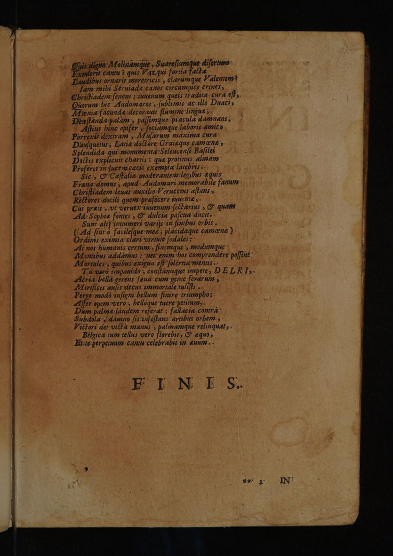 Lc Quiidigno Molinamque, petit diferinni - Extalerit cantu ? quis Fazqui fortia fatta ——— ^ EÉaudibus ornavit meretricis , chlarumque Valentem? ^ Iam mibi Séruiada:canos circumpice crines , €brifliadem: fenem :ziuuenum. queis tradita: cura e[t,. Quorum bic AAudomaros »-[ublimis 'acillé Duaci: ^ AMienia facunda decorauit flumine lingna s. infanda galam » pa[fumque piacula damnans. - [liit binc opifer s fociamque laboris amico Daüu[queius Latia;dactore/Graiaque camona s Splendida qui yaonumenta:Selewcen[ft Bafileb — Datis explicui chartis x qua protinus: almam: Proferetrin-ducem cacis exempta latebris Sic C Caflalia-moderantena-legibus &amp;quis. | Erana:domus y apud: Audonaari anemorabile fanum | Chrifliadem-leuat-auxilio.Verucoms-a[laus ; Rétlores docili quema:prafecere suucata. ; - Cui prait s vt veruex auuenum-[ccl arius 9 quam add: Sophia fontes , €? dulcia pa[cua ducit. - Sant. alij innumeri varijs in figibus orbis .- (LAd- fiot facile[quesmea ; placideque camone ):.— Ordims eximia clari-virtute [odales : : At nos bumanis-certum » fiaemque , modumque ' ZMentibus addámius : -nec-enim bos comprendere po[fint : AMortales^, quibus:exigua e[P [olértia*menns . - AMirifias aufrs decus -10mmortale 1ali[Bi Pérge mmodo sn[igni bellum: finire triumphos : ife opem uero y belloque tuere petitum» . D&amp;m palma:landem veferat : fallácia contrá Subdola:, damno [is infe[lans avibus orbem , - Fi&amp;lori det villa manus , palzmamque relinquat ^ Bileica tum tellus wero florebit , G* aquo; Eite:perpeiuum cauta celebrabit qn. &amp;uum .- adéria bellá eerens [aua:cum gente fevarum ,. FIN IE S.