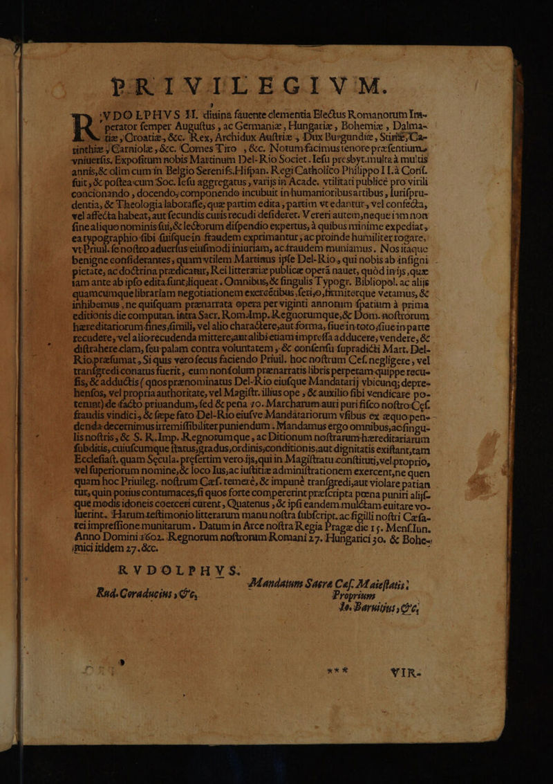PRIVILEGIV M. ) 1 :V DO EPHV S 1H. diuina fauente clementia Eledtus Romanorum Im- IN perator femper Auguftus , ac Germanie , Hungatiz , Bohemis , Dalma- we tize Croatie, &amp;c. Rex, Archidux Aufttie , Dux Burgundie , Siri; Ca- vsinthiz ; Garniolz ,&amp;c. Comes Tiro , &amp;c. Notumfacimustenore prafentium, niuerfis, Expofitum nobis Martinum Del- Rio Societ. lefu presbyt.multe à mu'tis annis,&amp; olim cumin Belgio Serenifs.Hifpan. Regi Catholico Philippo I11T.à Cort. fuit, &amp; pofteacum Soc. lefu aggregatus , varijs in Acade. vtilitati publice pro virili coacionando , docendo; componendo incubuit inhumanioribus artibus , lurifpru- dentia; &amp; T heologialaboraffe; que partim edita , partim vt edantur., vel confeQ, vel affecta habeat, aut fecundis curis recudi defideret. V ereriautem,neque im non finealiquo nominisfui,&amp; le&amp;torum difpendio expertus, à quibus minime expediat, eatypographio fibi fuifquein fraudem exprimantur ; ac proinde humiliter rogate, vtPriuil.fenoftto aduerfusciufmodi iniuriam, acfraudem muniamus. Nositaquc benigae cotifiderantes, quam vtilem Marunus ipfe Del- Rio, qui nobis ab infigni ietate; ac doctrina przdicatur, Rei litterarize publice operá nauet, quód inijs,qux amante ab ipfo edita funt;liqueat . Omnibus, &amp; fingulis 'ypogr. Bibliopol. ac alije quamcumquelibrariam negotiationem exercétibus feri;o,firmiterque vetamus, &amp; inhibemus ,ne quifquam pranarrata opera per viginti annorum fpatiam à prima editionis die computan. ittra Sacr. Rom.Imp. R.egaorumque;&amp; Dom. noftrorum hereditariorum fines fimili, vel alio charadtere;aut forma, fiueintoto;fiuein parte recudere, vel aliorecudenda mitterejautalibietiam impreffa adducere; vendere, &amp; di&amp;rahere.clam, feu palam contra voluntatem ,:&amp; conferru fupradicti Mart. Del- Rio prafumat, Si quis vero fecus faciendo Priuil. hoc noftrum Cef. negligere , vel tranígtedi conatus fuerit , eum nonfolum prenarratis libris perperam-quippe recu fis; &amp; adductis ( qnos prenominatus Del-Rio eiufque Mandatarij vbicunq; depre- henfos, vel propria authoritate, vel Magiftr. illius ope , &amp; auxilio fibi vendicare po- terunt) de facto priuandum, fed &amp; petia 70. Marcharum auri puri fifco noftro:Cef. fraudis vindici,.&amp; fepe fato Del-Ri0o eiufve Mandatariorum vfibus ex &amp;quopene - denda decernimusirremiffibiliter puniendum . Mandamus ergo omnibus,acfingu- lisnoftris; &amp; S. R.Imp. R.egnorumque , ac Ditionum noftrarumhereditariarum fubditis, cuiufcumque ttatus;gradus;ordinis;conditionis;aut dignitatis exiftant,tam Ecclefia(t. quam Secula. prefertim vero.ijs,qui in Magiltratu conttituti, vel proprio, vel fuperiorum nomine;&amp; loco Ius;ac iuítitiz adminiftrationem exercentne quen quam hoc Priuileg. noftrum Caf. temere, &amp; impané Vir dar irur violare patian tur, quin potius conturmaces;fi quos forte comperetint prz'fcripta poena puniri alijf- que modis idoneis coerceri carent , Quatenus ;&amp; ipfi eandem.muló&amp;tam euitare vo- luerint. 'Harum:teftimonio litterarum manu noftra fubícript. ac figilli noftti Czefa- teiimpreffionemunitarum . Datum in Arce noftra R egia Prage die 1 j. Menf.Iun. Anno Dominizóo2. Regnorum noftrorum Romani 27. Hungatici 30. &amp; Bohe-« imici itidem 27. &amp;cc. ; RVDOLPHVY S. dn Zdanaatun Saerea Cep. M aseflatis Rad. Coraducins e, Í cole 