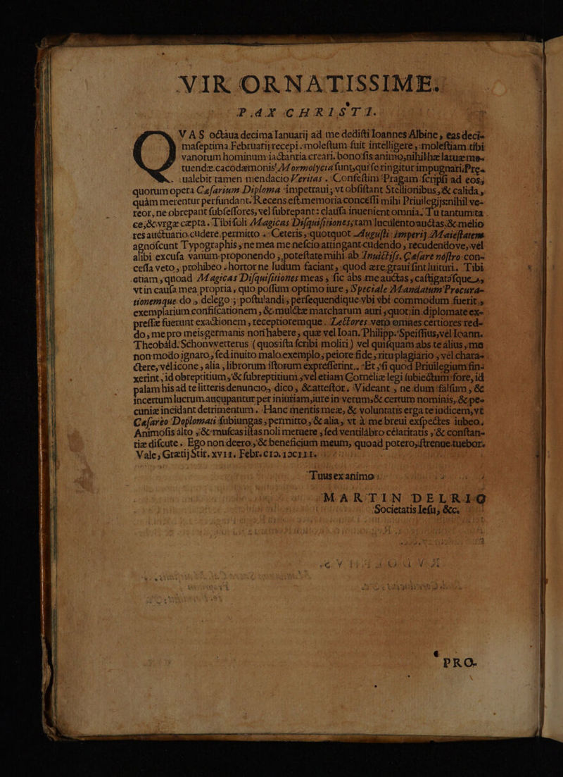 VAS odctàua decimaTanuarij ad me dedifti loannes Albine , eas deci- ) mafeptima Februariirecepi «moleftum fuit intelligere ,:moleftiam tibi vanotum hominum iactantia.creari. bono fis animo;nihilhz latus me tuendz.cacodamonis 74 ormolycra funt;quife ringiturimpupnari;Pres B... iualebic ramen mendacio eritas . Confeftim Pragam fcripfi ad eos; quorum opera Caefarium Diploma 3impetraui vt obfiftant Stellioribus ,&amp; calida ;. quàm mcrentur perfundant. Recens eftmmemoria conceffi mihi Priuilegijs:nihil ve- reor, ne obrepant fubfeffores, vel füubrepant: claufa inuenient omnia; I u tantum:ta . ce;&amp;vrga cepta. Tibifoli AMagicas Dsfquifiiones;tam luculentoauctas:&amp;cmelio res auctuario.cudere.permitto . Ceteris quotquot Zdugu[hi : Imper: ZVtaieflatene agnófcunt Typographis ; ne mea me nefcio atüngantcudendo , recudendove; vél alibi excufa vanum-proponendo ;,poteftate mihi.àb Tris. Cefare nóffro:con- ceffa veto ,'prohibeo «hortor ne ludum faciant, «quod zre.graui fintluituri. Tibi etiam ;quoad Z4 agrcas Difquifitiones meas s fic abs.meauctas ;caftigatzfque ss vtin caufa mea propria , quo poffum optimo iure ; Speciale ZMazdatum Procura- 4ionemaque.do ».delego:; poftwandi, perfequendiqueybi vbi commodum fuerit., exemplarium confifcationem , &amp;mulétze marcharum auri ;quot;in.diplomare ex- prefTz fuerunt exactionem , réceptioremque . ZLecores veto emnes certiores red- do, mepro meisgermanis norihabere ; que vel Ioan. Philipp.'Speiffius,vel Icann. Theobáld.Schonvvetterus ( quosifta fcribi moliti) vel quifquam abs te alius ;me non modo ignaro, fed inuito malo.exemplo; peiore fide ; ritu plagiario ; vel.chara- ctere, vélicone , alia , librorum iftorum expréfferint.. Et ;(i quod Priuilegium fin: xerint ; id obreptritium ,'&amp; fubreptitium ; vel etiam.Corneliz legi (ubieGtum fore, id alam his ad telitteris denuncio,s dico , &amp;atteftor.; :Videant , ne.dum :fálfum , &amp;c jacertum lucrumaucupantur per inititiam,iute in verums&amp; certum nominis, Gc pee cuniz incidant detrimentum. :Hanc mentis mez, &amp; voluntatis erga ceiudicem,vt Ce[ar£o Doplomati fnbiungas ;permitto ,G alia vt. à me breui exípectes iubeo. Animofis álto ;.&amp;xmufcasiftasnoli metuere ; fed venülábro célaritaus ,'&amp; conftan- tiz difcute .. Epo nondeero ;'&amp; beneficium meum; quoad potero;itrenue tuebor. Vale; GratijStit. xv11. Febr. c12. 150111». j ; EN Tuusexafiimo ;. 2. MARTIN DELRIG Societatis Iefu; &amp;c. (n