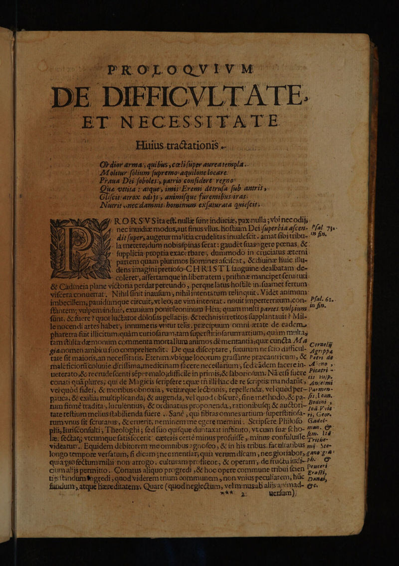 PROLOQVIVM DE DIFFICVLTATE. vifceraconuerrat; Nihil finit inaufum , nihilintentatum relinquit. Videt animum: imbecillem; pauidümque circuit;vtleo; ae vim intentat:: nouit imperterritum;con- f&amp;ntem; vulpemánduir, exuuium ponitileoninum Héu; quam multi partes vulpium fünt, &amp;füere ? quot luctator dólofis pellacijs. &amp;cvechnisirretitos fupplantauit ? Mil- Jenocendi artes habet innumeris vtitur telis. przecipuum omni state de eadem lharetra-füit illicitumsquàm curiofarumstam füper(tririofarunrartiutn; quàm multas tamétültadaemonum commenta mortalium animos dé mentantià;qua cuncta 44 4 POP EUR gieomen ambiu fuocompreliendit: De qua difceptare , fututum ncfcio ditficul- 7, m tate fit maioris,an neceffitatis. Etenim:sbiquelócorum graffánte przcantricum; &amp; erri 4e maléficioritcoluuie diriffima;medicinam f2cere necetfarium; fedeadem facerein- 4^cvo ueterato;&amp; recrudefcenti sépermalo;difficile in primis,&amp; laboriofum: Nà etfi fuere E uU. Pfal. 61, . in fin. conati quá plures; qui dé Magicis feripfere :que cn illihiac de re fcriptis ma ndatüt; . /4,;e/pyi vel quód fidei; &amp; moribusobnoxia , vetiteque le&amp;tonis; repellenda, vel quód per— Par zen - pauca; &amp; exilia; multiplicanda; &amp; augenda, vel quod obi&amp;ure, (ine methodo, &amp; pa- fis; Loan. . rum fitmé tradita, luculéntiüs &amp; ordinatius proponenda., rationibuíq &amp; auctori- 27 ^ tate teftium melius ftabilienda fuere .. Sane , qui fiBrasomnesartium-fuperftitiofa- nc fes runvvnus fit fcrutatus, &amp; eruerit; neminenmrme egere memini. Scripfere Philofo. Gaaet- orn cae ; 'ieologhi ; fed (uo quifque duntaxat inftituto, vt cum fuz fcho- 757-07 2; fecta; vtcumque fatisfecetit: ceteris certé minus profuiffe ,. minus: confuluiffe. 2 5 - vidéatut:.. Equidem débitorem me omnibus 2gnofco , &amp; in his tribus. facultaubus 55. Sze- longo tempore vetfatarm; fi dicamsnecmentiar; qui verumdicam ; nec gloriabor, gave $74 quia psofectummibi non atrogo: culturamprofiteor; &amp; operanr;.de fructu iud j.p. € ciumalijs permitto .. Conatus aliquo progredi ,&amp; hocopere commune tribui fcien b: yet tis ftindumfagredi ; quod vidérem trium corimunem s non vnius peculiarem; hüe DADAi, findunr, atque lizereditatem. Quare (quodneglectum, vel minusab aliisanimad- ege.