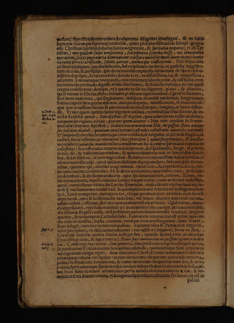 werfam) ftperfticiofarum artiunt fundamenta diagmer ituefigaui, S ex fciti$: humane diuiazque fapientie neruofitis , quàm prolixius fübruenda fufcepi-: gnatus: efe Chrittiani hominis fallacias has.non ignorare , Gc [piritalia nequitia ( xt ait Ter tullian.) noz quidem: [ocia: con[ctentia s [ed inimica [cientia: no[[e y. nec suustatorta eperatione y fed expuanateria dominatione tratar eanultifarnsem luem mentis'burna na totius erroris avtficem , [alutis pavitey animaeque va[fatórem . Nécinfpeciem. ad finxi quidquam; quodacfellerem, fed exipforum vanitatis, ac perfidiae raagiftto- runratcanis, &amp; mytterijs , ipfaab incunabilis crepundia delitiorum: de librisobfcu- ri(Iimis deprópta , in lucem extuli : deinde in re , vc diffufiffima, ita; &amp; minutiffima ;. ad artem , rautonemque reuocanda., non minimum laboris pofut ,&amp; nifrfallor, non: incommoda.me thodo digeffi, vt huc illuclacera ; &amp;&amp; defiecta membra. in.vnü-quafi: corpuscoalefcerent: denique ; «tà quouis facile intelligantur, plano , &amp; dilucido ;. quali vtimur in fcholis; t ylo ; inlueem publicam typismandaut. Qnod vt.facerem ,. licet bene multorum , qui flagitabant ; defideria. nonnihil excitarint, longe tamen: fortiusimpulitluesquam.obfcana ;tam.pro(erpens., veneficorum, « incantatorü:- juz hoc nouiffimo feculo fe penomnem in diesEuropam longius ,ac latius diffun-. r.Derr.j. dit. Vriure quam optimo liceat ingerere auribus , mentibufque illud fonorz,&amp; in»- Ffrippis uictz Ecclefiz petrze-.; Sobrije[lote , C? augilate ; qnia aduer[arius ve[ler diabolus: . ux. o tnquauleorugiens circuit querens quem deuoret : INec non. eandem in fenten-- tiam alia Gentrum Apoftoli ;. /pduite vos armaturara Dei , wt po[Juss [lare aduere- fus infidias. diaboli ::quomiam non(tantum) efFmobis collntzatio aduer[us-earnem &amp; [anauine(aducríüs homines;qui carne conftant,&amp; fanguine,ac proinde fragiles,ac- caduci, facile laffantur;ac vincuntur) fed ( praecipue ). aduerfus principes ». C pere[la tes(videlicet)aduer[us mundi reltores tenebrarum bay u. contra (yoritualia nequitia 1n. celeflibus: hoceítcontra naturas.non eorporeas , (ed fpiriuuales., lónge , vt potens tiores, fic , &amp; vafriores hominibus ,. &amp; quarum Biabitauo non in luteishifce domi-- bus , fedin füblimi , &amp;aeris tegionibus p tton cumanilibus deliramentis;a ut idiotaruminfomnijs , quod quidam dictitant depugnandum , fed cum ipfis da mo«- nibus , quorum ope ,.confilio magi vcuntur.. quod ratio Sc experientia docct, no- / bisnutcmanus conferendi; Hh fe de totanimarum; quas fübtecerunt , .poffefsio-- ne detusbarz, &amp; ab illaqueandisaliis , quas fpe deuoraucrzunt ratione. Sciure , ve lut armata :t2anu, depelli tulerunt femperinique animo , nunc eo ferunt moleftiusss quod , cumiaftante vltima die Lucifer foluendus , multo fiiuntatidius fuam exples ze in 2-nus humanum crudeltaté: Si quisfupetioriszeui Annales nó indiligentereuo- lust, (tatim comperier ; numquam tot ,bique prouinciarum. examina.maleficorü deprehenfa , quocfe hodierna die iudicibus , vel.leuem. aliquam qua tendi curam. adhibzntibus , offerunt ,&amp;Gà non quzrentibus etia reperiuatur . Quid mirum, exuns dare.perfzliam , vera fideexarefcen e 2- Sunt quidem alia.quoque. peccata-mertalitb,. diu ni huius tlagelli caufEe : fed peftilitatis partem maximamfibi vendicat ; languot. quidam , &amp;'conremptus Catholici fidei . Fides enim vna maxime eft virtus: qua cun. &amp;ta diaboli cortfilia , ttudia , conatus , virefque omacsrefringuntur ..hanc horret ,. liinc refugit; cum hac metuitcompulfate. Sapienterideo B. Petrus eara rugjenti JM f-. v elucpanopliam s ytobijciamus admonet :.cur refi liie (inquiens ) fortes-in fides -- ' Confentic inuictus athleta.Paulus collegz fuo-, quando fpondctnos z» omniLus. thocetbinprimis, &amp; füuperomnia ); Scuio fidet omnia tela nequi(Tumi 1gnea extinét dés]. 6, yos, CoRfirmat experientia fiue prexeriu, fiue praefentistemporis; femper acrius, erf, 15. &amp;petulantius;T'a 1itareasacies.hominibusinfultatfe ; quotefeuaque fidei diminutio, vel deprauasioaliqua viguit. Ante falutarem Chritti Domini aduentum idololotria totumpene orbem. occupabat ::nonne daemonium vbique cum multitudo maxima» pafeim Ín firpulacris :boquebatur, &amp; coetus hominum frequenter inui(c bat; &amp; 1n vis rorum; feminaitumque fpecie confpiciendam fefeprebebat nato tandem le íu,qui-, bus locis fidessnondum annunciata«pettis eadem idololatriam conitur , &amp; ve-. ne ficis reféxra fcarent omnia; vtlocupletes funrteftesnofizorum fociorum R4 rectus M. 4 à DT TERRI I wu QUAS jnd.ds. A DMMls era me c d TU pr A oRcad -  a Ll —S v IO ROUNE m ' je ny eaae acd ^b