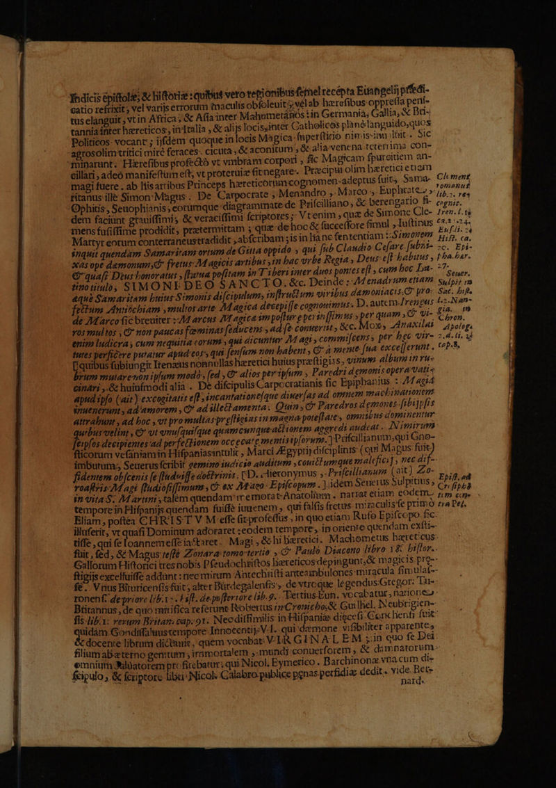 e ——— MM QÁXÀÓÁPPBPABRRRRDRRERN à cT C REN Yhdicis épiftolie; &amp; hiftorize : quibus vero repionibus feel recépta Eiangelij prfedi- catio reftixit; vel varijs errorum maculis obfoleuit 5; vel ab hzrefibus oppre(fa peni- tus elanguit , vt in Africa; &amp; Afia inter MahumetaRos tin Germanià; Gallia, &amp; Bri: tannia inter hzreticos: indtalia , &amp; alijs locisyintet Catholicos planélanguido,quos Politicos- vocant ; ijfdem quoque inlocis Magica: faperftido nimisinn dint. Sic agrosolim ttitici miré feraces- cicuta ; &amp; aconitum , &amp; alia venena tererrima con- minarunt. Hirefibus profedtó vt vmbram corpori , fic Magicam fpureitiem an- eillari , adeó manifeftum eft; vt proteruiz fitnegate-. Precipurolim heretici etiam magi fuere . ab liisartibus Princeps hiereticotimcognomen-adeptus fuit; Sama- Clmens riranus-ille Simon:Magus. De Carpocrate ; Menandro ,. Marco ;. Euphrate Mesi d Ophius; Seuophianis ; eottimque diagtammate de Priícilliano, &amp; berengario fi- DE dem faciunt gtauiffimis &amp; veraciffimi fcriptores ;: Vt'enim , quz de Simone Cle- 1rev. 1.18 mens fufiffime prodidit, prztermittam ; qua de hoc &amp; facceffore fimul ,luftinus 62124. snquit quendam Samariram ortum de Gitta oppido ; qui [ub C laudio Ce[ave.[ubni- 2c. Epi- xas ope demonumy fretus: agscts artibus in bac vrbe Regia , Deus-e[l babitus , pba-zar. €&amp;qua[; Dius bonoratus » (lata pofitam in T iberi inter duos pontes e[l , cutn boc La- 77. tinotimloó, SAIMONE DEO SA NCTO. &amp;c. Deinde : 4M enadrum ettam s aque Samaritam buius Simonis di[ciplum, m[lruttum viribus demoniacis.C pros Sac. bif [etium Anntchiam ,multorarte. AM aoica decepi f[e cognouimus . D. autem rez gas 42-Nan- dé Marco fic breuiter ::AZ arcus AV agica im poffur e perit [emus » pev quam » ($ vi- £5 105 nultos , Q non paucas foeminas feducens , ad [&amp; conuertit ; &amp;c. Mox, Z4naxilai | asologs enim ludicra cum nequitia corum , qui dicuntur 4M agi , commi[cens s pev bec Vir- 2.4. li, 1d tutes perficere putatur apud'eoss qu fenfim non babent; C* à ment fua. excel] erunt . (oP-5. [quibus fubiungit Itenzeus nonnullas haretici huius preftipiss, vim album in ru: brum mutaretoni plum modo: (ed , &amp;* alios per pum , Paredri dgmonis opera Valls cinari ,.&amp; huiufmodi alia . De difcipulis Carpccratianis fic Epiphanius : 74 4g4 apud ipfo (ait ) excogitatis efl incantatione[que diner[as ad ommem mactinationem inuenerunt , ad'amorem , C ad ille amenta, Quin , Ó* Paredvos demones-fibijpf[is attrabunt , ad boc , vt pro multas pr e[fioias in magna poteftate, omnibus dopminentur. [ rei velint , &amp; vt emu[quifque quam cunque actionem aearcdi audeat . IN imirum erpfos deeiptentes:ad perfettionem occ ecar ementisip[orwma. ] Prifcillianum,qui Gne- fticorum vefaniamin Hifpaniasintulit , Marci Zgypii) difciplinrs (qui Magus fuit. imbutum;, Seuerus fcribit gemino iudicio auditum ,couitl umque malefici] , nec i. fidentem ob[cenis [e fHadviffe doctvimis: D. dieconymus ,-Prifcillianum (2t) Z0- roaftris-M agi (lnaiofiffimun , C ex Maco -Epsfcopum . idem Seuerus Sulpitius ; Epiff. ad Wi uita $. M arti ,calem quendam rermora t.Anatoliamr. natzat enam eodem. PME tempore in Hifpanijs quendam fuiffe iunenem 5 qui falfis fretus miraculisfe primo ra Peg. Eliam, poftéa CHRIST V M effe (it profeffus , in quo etiam Rufe Epifcopo. fic: illuferit, vt quafi Dominum adoraret : eodem tempore »: inorienre quendam exfti-- tiffe , qui (e loannenreffe iactaret . Magi , &amp; hi baretici. Machometus haretcus- fuit, fed, &amp; Magus reffe Zonara: torgo-tertio: f Paulo. Diacono libro 18 bi[lor.. Gallorum Hittorici tres nobis Dfeudochtiftos hacteticos dépingunt,&amp; ma gicis.prg-- ftigijs excelfuiffe addunt : nec mirum Antechti(ti antea imbulones:miracula fim ulat-- fé.. Vius Bituricenfis fuit; alter Bürdegalentiss. de vtroque légendus Gregor: Tu-- ronenf. de prrore lib.1 » . Hsfl. depu[feriove lib.9... 'Eettius.Eun. vocabatur, narionez Btitannus ,de quo mirifica referunt Robertus zz Cromichbo;&amp; Gu hel. IY eubt: gien-- fis-lb/1: rezum Britan: cap.91: Nec diffimilis in Hifpanias digccfi-Ceonchenfi fvit: pecop e yd Caec Innocenti; V.I.-qui'demone vifibiliter apparentes docente librim dictauit, quem vocabat: V LR GIN AL EM ;:in quo fe Dei: filium ab«terno genitum ; immortalem ,.mundi conuerforem , &amp; dimnatorum.- emnium Jilüatorem profitebatur; qui Nicol. Eymerico . Barchinona. vba cum di- fcipulo ,.&amp; fcriptore libri: Nicol: Galabro publice penas perfidia: dedit . vide. Pd ius . ; narqe