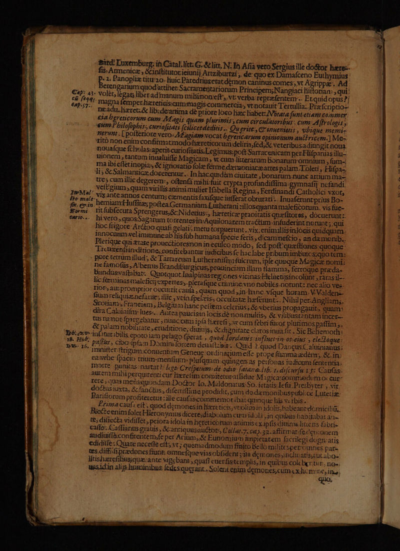irit: Luxemburg: ih Catal. litt: G. &amp; liit, N: Ih Afia vero Sergiusille do&amp;or liztez- fis. Armenice, &amp;inttitutor ieiunij Artziburtzi , de: quoex Damafceno Euthymius: sis Panopliz titu:20. liuic Dàredriuseratdémon canihus comes; vt Agrippe. Ad: erengariumquodattihet Sacramentariorum Principem;lNangiaci líiftorian: , qui: Cb: 43- Volét, legat; liberadtuanum miliinoneft,. vt: verba: reprzfentem-.. Etquidopus ?/ iu 1:- magna emper.Lizreticisicuuma i$ commercia, vtinotauit Tertullia.. Pra fcri pao ^. neadu.lieretz&amp; lib:deartima dé priore loco haec liabet: /Vrara funtetiana Comer. £11 D ereticorum cum M aeis quam plurimis: cum circulatoribus - cum 5: hroloais ;, nuu» Pbilofophiss curtofstats (cilicetdéditis.. Qu erite-, C smuenietis , vbique memi erunt . [ pofteriore vero: 4 aoiaps vocat / £rettcarua opinionum auttvicem.] Me- rito non enim confirma cmodohzreticorum deliria;(éd;&amp;c veteribusadiun git tioua nouafque fcholas:aperitcuriofitats.Legimus:poft Sarracenicam per. Hifpanias illu- uionem ; tantam inualuiffe Magicam , «t cumlitterarum bonarum omnium , fum- ma ibiefletinopias &amp; ignoratio fole ferme dzraoniaczeartes palam. Loleti ,. Hifpaz; li; &amp; Salmanticze doeerentur .. In hacquidém ciuitate , bonarum:nunc artium ma- ues cumillic degerem:, oftenfà mihi:fuit ctypta profundi(fima:gymnafij nefandi, , ,, Veftgium »quamvvitillis animi mulier Ifabella Regina. Ferdinandi Catliolici vxor, AM , Vix ante annos centum; cemen tis faxifque iutferat obturati;. Inuaferuntprius Bo- Y. eoxin. hemiam'Huffita; poftea. Germaniam;Lutherani :illosquanta maleficorum. visfue- Ko. Ytfubfécuta Sprengerus,&amp;:Niderius:, hzetetica- praoitatis quavfitores , docuerunt z: carie... hivero,quosSagarum torrentesih:Aquilonarem tractim infuderint. norunt ;;qui lioc ftigore- Ar&amp;too quafi gelati5 metu torpuerunt . vix; enimallisin]ócis quidquam. Innocnam velimmuneab fiis füb humana fpecie fetis , dicammeftio , an da monib.. Dlerique qui etate prouectioresinon in eculeo modo; fed. poft:quaftiones quoque: Treuxénttin ditione; confitebantur iüdicibus f- haclabe pribum imbutcs;quo tern: . pore cecrumillud &amp; Tarcareum Lutheraniftorfülcrum, ipfe queque Magicz. nomi: ne faenofüs , A!bernus Drandiburgicus; preuinciam illam flamma, ferroque pra da- bundüsvaftabat. aotquot Inalpinasreg: ones vicinas; Eleletijsincolünt , ráras il-- lic féeminasmaleficijexpettes;. plerafque crimine:vno tobiles.norunt: nec alio Ves. Tor» aunpromptor oecuttit cau(a , quam quod ,jn-hanc vfque horam. V. Valdens- fiumreliquia.nefacize; illic Vtin fpelzis, occultat; hférunt;. Nihil per-Angliam;. Scotiam. Franciam, Delgitim hanc pettem celerius; &amp; vberius propagauit, quam: dira Caluiaifm lues«.. Antea paucisin locisdé nonmultiss &amp; vilibustantam incer-- Uis rumor fpareebarur ; nnaccam i pía fierefi ve cum febri fücor plurimospaffim ;, | &amp; palam nobiliare »eruditione; diuitijs, Sdignitate claros inua.fit . Síc Beliemorth: Yp£: oiv. in(ititibilis epoto iam pelago fperat., quod Iordanis Af Inet-in-oseius y eleSoque: eT «t Paffits , cibainfa:;m Dominifortem deua(labit.. Quid ?-quod Daueus aluinianus; Masse. imiitterftrigum:conuentum Geneuc:ordinagium eile prope füummadénmr &amp;. in: eewrbc fpacio trium-menfium: plufquam:quiagen:as perfonas iudicum fententia: mort? punitas: nartat?: Jeec Crefperm: dé odso- [atázoa.l bi rs di[Ccur[n1 5: Caufas: aurcm mibi perquirenti cur Herefim comiteturatfidue Magica:commedun rio: cur ICre; quas medüsquoadam Dodtor Io. Maldonatus: So. istàtis-Iefii .Presbyter , vir: doctus iuxta, &amp; fanctiis, difertiffime prodidit, cum dedamonibuspubl:ce Lutetize- Parifioram profiteretur : ille caufiscommemoriba:t quinque bis v tbis.. Prima caufs ett quod démonesin lixreticis, vrolim in idolis, habeanti'dómici TUR ccteenim folet Hieronymus diceresdiabolum cusa idoli in quibas habitabat an- t€; di(ieCta vidiffet ; peiora idola in hereticorum animis ex ip fis diuinis. litte ris fabris caffe. Caffiantis grauis , Gcantiquusatictors, Cal/at.7. 62). 22. a ffitmat;fe, cemonem: audíuiffconfitentem;fe per Ariüm,.&amp; Eunomium impietatem facrilegi do gnatis. ediditfe; Oüare necefle eft vt; quemadmodum finito Bello milittspetzomnes par- tes.diff. fi praedones fiung emnefqueviasobfident yita demonessinclibatisautabo-: liishaerefibusjquie-ante vigebant »quafi euerfistemplis,)n quibus col bentur, no-. uasidin alijs hominibus. fedesquerant.. Solent enim óemones;cum «x hcmine, ina, , qua, — 0. — 03 CyU» L .— — 22 - NP -—- A— 2 —— Oe 7