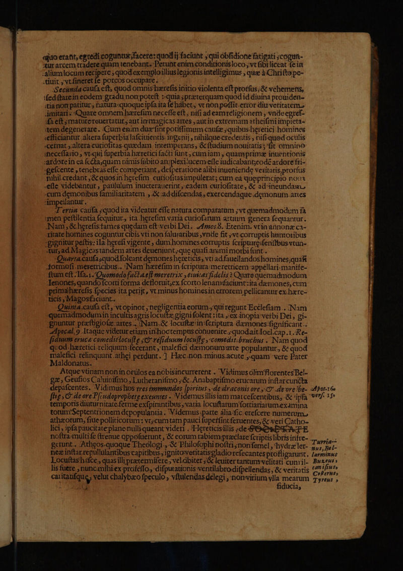 «quo erant, egtedi coguntur;facete: quod ij faciunt qui óbfidionefati gati ;cogun- ut arcem tradere quam tenebant. :Perunt enim conditionis loco , vt fibi liceat fein .tiuit., vtfineret fe porcos occupare. | Secunda caufa eft, quod omnis'harefis initio violenta eft proffus ;&amp; vehemetss, 'feditarein eodem gradu non poteft ::quia ;praterquam quod id diuina prouiden- itia non patitur, natura«quoquce ipfa ita fé hábet, vt non poffit.error diu vetitatem. Amitari - Quare omnem hzrefim neceffe eft ; nifi ad esmreligionem , vnde egref- dxeft jmaturereuertatut; aut inrmagicas artes , aut in extremam atheifmi itmpieta- item degenerare. Cum enim duzfint potiffimum caufz ;quibusheretici. homines «efficiantur ;altera fuperbia lafciuientis ingenij , nihilque credentis , nifiqued oculis «cermat.,:altera curiofitas.quedam intemperans; '&amp; (tudium nouitatis;'fit omnino ;neceffario ; vtqui fuperbia haretici facti funt , cumiam , quamprima inuentionis -ardote in ea fc&amp;ta,quam nimis fübito Het ucenvefleiudicabantjeodé ardore fti- :gefcente , tenebras effe compeniant , defperadone alibi inueniende veritatis,prorfus mihil.credant ,&amp; quosin herefim. cutiofitasimpulerat; cum ea queprincipio no: .ele videbantur, paululum inueterauerint ;.eadem curiofitate, &amp; ad-ineundau, .cum demonibus familiaritatem , &amp; addiícendas , exercendaque .demonutn.artes impeilantur. 4 ertia caufa ;quodita videatur élfe natura comparattim ;vt quemadmodum ià men pefülentia fequitur. ita .herefim varia curiofarum artium genera fequantur. Nam ; &amp;.herefisfames quedam eft:verbi Dei. 2472058. Etenim. vtin annonz ca- ritate homines coguntur cibis vti non faluraribus ,vnde fit ;vt.corruptis humotibus 'gigriitur peftis: ila:heréfi vigente dum.homines corruptis fcripture:fenfibus vtun- «tur; ad Magicastandem artes deueniunt;que quafi animi morbi funt. Quarta caufa;quodtoleant demones hereticis vti ad fauellandos homines;qua&amp;i Aormefi. meretricibus. Nam harefim in fcriptura:meretricem appéllari:manife- ftum eft; 1ía. 1. Ouopodofactae]l meretrix ,6wstas fidclis ? Quare quemadmodum Jenones; quando fcorti forma detloruit;ex fcorto lenatsaciunt:ita daemones, cim primaherefis fpecies ita perijt, vt. minus hominesin errorem pellicantnr ex; hare- ticis , Magosfiaciunt.. ! | Quinta:caufa eít , vt opinor ; negligentia eorum.yquiregunt Ecclefiam... Nam quemadmodumin incultisagris locuíte;gignifolenr :ita , ex inopia vetbi Dei , gi- ;gnuntur praftigiofz-artes .. :Nam.&amp; locuf&amp;z'in fcriptura damones:fignificant.. ad pocal.9 Itaque videtur etiam in'hoctempus cotuenire.,;quodaitTocl.cap .1 .Re- fiduum eruca: comeditlocu[le set véftduum locufle ,-comedst.bruchus . Nam quod quod.haretici.reliquum fecerant ; malefici damonumarte populantur., &amp; quod malefici relinquunt athei perdunt. ] Hac.non:minus.acute quam vere Pater Maldonatus. | : Atque vünam nonin oculos ea nobisincurrerent . Vidimus olim florentes Bel- 2x , Geufios Caluipifmo 1 utheranifmo ;&amp;. Anabaptifmo erucarum inftar cuncta «epafcentes. Vidimus hos tres tvenundos [pivitus ,-de draconis ore yt .deore «be- apet16s fheg Ode ore P(iudopraphete exeuntes - Videmusillisiam matcefcentibus, -&amp; 'ipfa / 15 tempotis diuturnitate.ferme exfpirantibus ; varia locuftarum fottiariarum.examina totum'Septentrionem dcpopulantia . Videmus :parte àlia fic: erefcere numerum, athzorum, fiue polliticorum: vt, cumtam pauci fupetfintferuentes, &amp; veri Catho- lici ipfa paucitateplanenulliqueant videri . ?Hereticisillis ;de: TA] noftra:multife (trenue oppofuerunt , &amp; eorum rabiemprazclare fcriptis libris irifre- . ATA gerunt.. Athgos.quoque Theologi. -&amp; Philofophi noftri nonfemel , hydra ler- 2; pe/- ^ si m 240 BOLA d aea ; xn uus, Bel- nez inftarrepullulantibus capitibus; ignito:eritatiseladiorefecantes profligarurit, /arminus Locuftas'háfce , quas illi pretermifere ; velóbiter 5&amp; leuitertantunrvelitati cunil- Buxemr lis fuere ,nuncimihiex profeffo., :difputationis ventilábro difpellendas , &amp; veritatis p caritaufque, velut chalybco fpeculo vftulendas delegi , nonvitium vlla mearum 7 res; ; Ad fiducia,