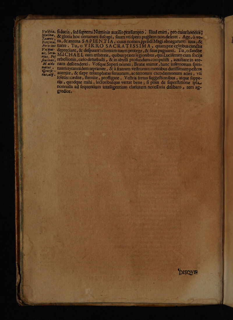 - Md PAM fiducia , fed fupremi Numinis auxilio prfumpto : Tllud eti , pto cuiusherioré] - 3 * Luare;, C Blotia hoc certamen füfcepi , fuum vti fpero pugilem non deferet . Age, Ó ves. B TU Fon[eca, I, Gc atetna S APLIEN T IA , cuius nomen perfidi Magiabnegarunt: iuua ,&amp; OME6E cd d Pereius Uere. Tu,0 VIRRO SACRATISSIMA , quampre celitibus cunctis : Am Vaíqui depreciant, 8c defpuunt:clienter tuum protege , &amp; faue pugnanti, Tu, o fancte. 1 NE riui, 5j MÁACHAEL cum athereis,, quibus praes legionibus qui.Luciferum cum focijs 3j zm ftningus rebellionis , czlo detutbatti., &amp; in abyffi profundum.compulifti » auxiliate in are- au M a(do. nam defcendenti. Vofque Superi omnes ; Beate animz , hanc infernorum fpiri- M ; ntf cuum.tyranridem reprimite , &amp; à fratrum veftrorum mentibus duriffimam peftema 1l E ras,arjj , aUertite , Gc faepe triumphatas furuorum,actetrorum cacodemonum acies, vti — || 33 | foletis:czedite ; fternite , profligate .. Veftris fretus fuggeftionibus , atque fuppe- EB qu njs ; quodque mihi ; lectoribuíque vertat bene ; fi prius de Aa as ipfa. à E nonnulla ad fequentium intelligentiam clariorem neceffatia delibaro , rem ag- E | jT | ri ; : * ; e 1 hi j 11 : C MB S $ d 4 ; à 1 E. P. | T j * - E m EM aM E: ÁE Iu. Ur BN m BE J : DO n] j - d j Tu nee icis a EE T — Sm cod. gn mM.