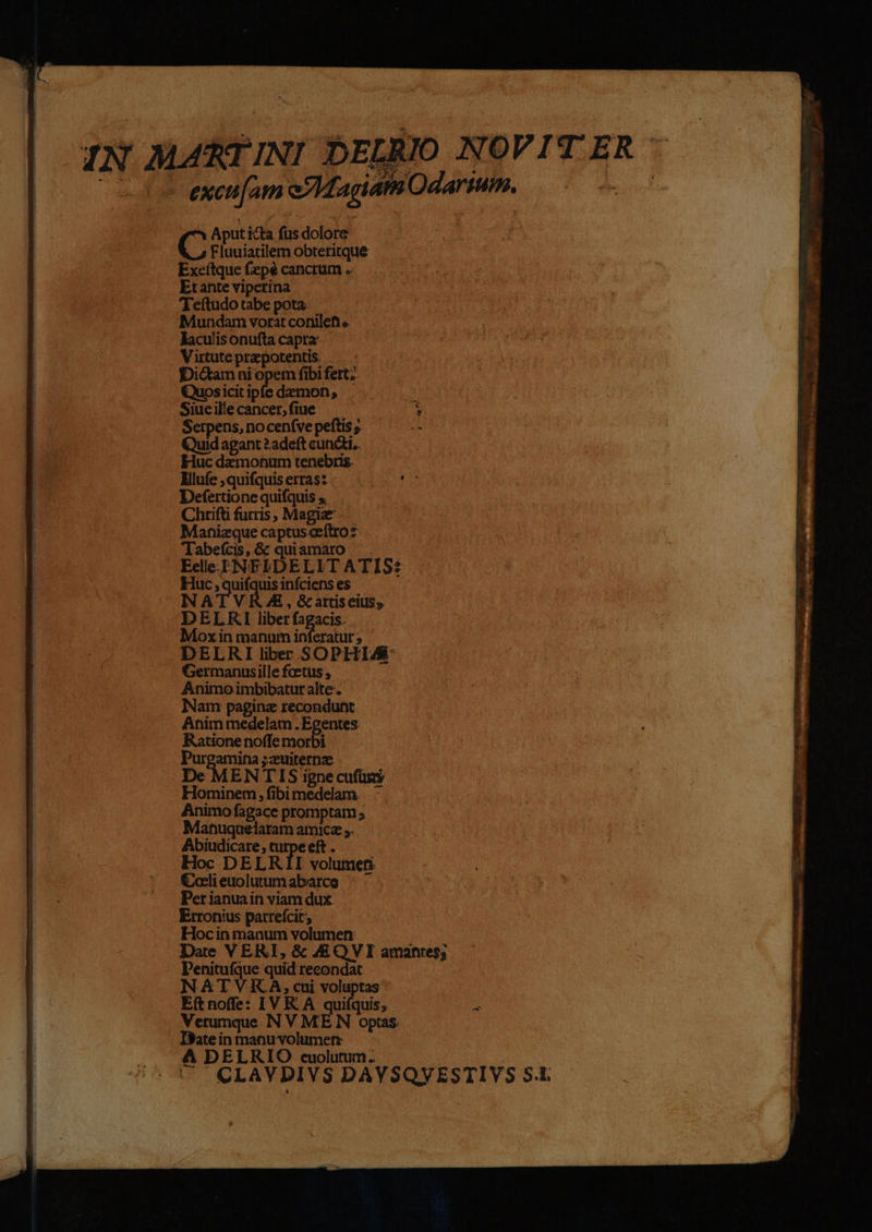 Serpens, no cenfve peftis ; Quid agant ? adeft cundi. Huc dazmonum tenebris. : Mlufe,quifquiserras. ^. ^ '- Defertionequifquis; Chrifti furis, Magia — Mahnizque captusceftro: Tabefcis,Gz quiamaro . — Eelle-.E]NFLDELIT ATIS? Huc aus uisinfcienses NATVRAE, G attiseius; DELRKI liberfagacis. Moxinmanuminferatur; — DELRI liber SOPHIA Germanusille fcetus , Animoimbibaturalte. Nam pagina recondunt Anim medelam.Egentes . Ratione noffe morbi Purgamina ;zuiternze De MENTIS igne cufüss Hominem, fibi medelam. Animo fagace promptam ; Manuquelaram amice ;. Abiudicare, eft. Hoc DELRII volumeti Coelieuolutumabarce ; Per ianua in viam dux. Erronius patrefcit; —— Hocin manum volumen: Penitufque quid recondat NATVRA, cui voluptas E(tnoffe: IVR A quifquis; Verumque N V MEN optas Ite in manu volumetr | 4A DELRIO cuolutum. — .]