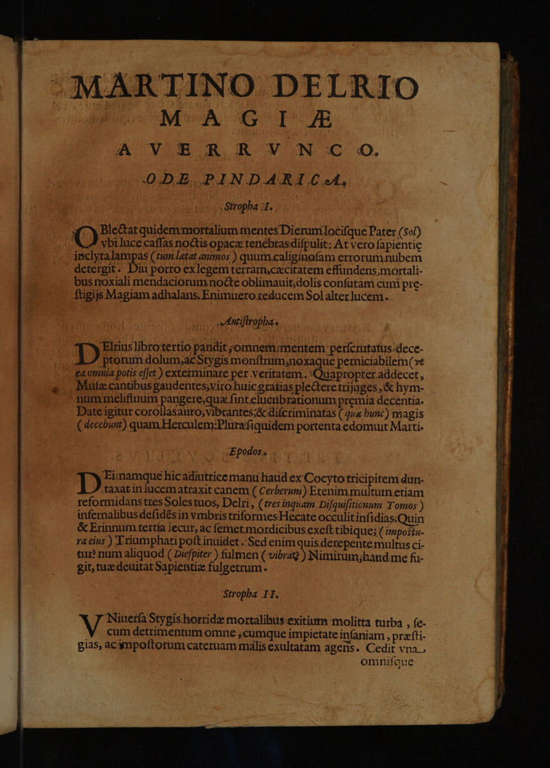 ARTINO DELRIO MACGOI m A VE R R V.N C o. 0.DE PINDARIC«. -Stropba :1. «^Y Ble&amp;at quidemmortalium mentes Dierumlocifque Pater (507) vbiJuce caffasnoctis opaca: tenébrasdifpulit: At vero fapientie inclytalampas (tum.latat animos ) quuim.caliginofam errorum.nubem . detergit. Diu porro exlegem terramsczcitatem effandens,;mortali- bus noxiali mendaciorumnoGte oblimauit;dolis confatam cum pre- Atigijs Magiam adhalans. Enimnero.reducem Sol alter lucem. antifiropba.. 31^ Elnuslibrotertio pandit jomnem:mentem perícrutatus.dece- D ptorum dolum,;acStygis monftrum;noxaque perniciabilem (vt £a.ompnia potis effet.) exterminare per veiba. Cose nter addecer , Mule cantibus gaudentes;viro huic gratias pledere trijuges ,'&amp; hym- -nummelifinum pangere;qua fint eluctibrationum premia decentia. Date igitur corollasauro,vibrantes;&amp; diícriminatas ( q«« bunc) magis ( decebunt) quam Herculem:Plurafiquidem portenta edomuut Marti. Epodos.. Toren hicadiutrice mant haud ex Cocyto tricipitem dun- .taxatin lucematraxit canem ( Cerberum) Etenim multum etiam reformidans tres Soles tuos, Delri , (tres inquam. Difquifitionum Tomos ) infernalibus defid&amp;s in vmbris triformes Hecate occulit infidias.Quin &amp; Erinnum tertia jecur, ac femet motrdicibus exefttibique; ( izposíz- ra eius ) riumphati poft inuidet ..Sed enimquis derepente multus ci- tur? num aliquod ( Drefpiter ) fulmen ( vibraQ ) Nimirüm;haud me fu- git, taz deuitat Sapientiz fulgetrum. Stropba II. M. onto aede mortalibus:exitium molitta turba , fe- cum detrimentum omne ,cumque impietate in(aniam , prafti- gias, acgnpoftorum cateruam malis exultatam agens. Cedit vna. omnifcue