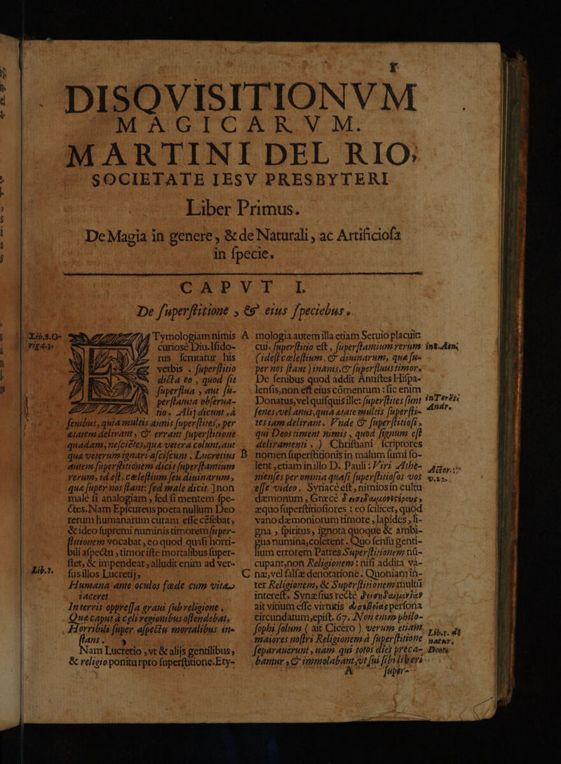 Cui. faperflitio ett , fuper[lanium rerum Gide[teeleflium., e dimnarum,; que [u- per nos ffaat ) inamis.C? (uperfuus timor. De fenibus quod addit Antiftes Hitpa- : | Tiber Primus. : in fpecie, De fuperflitine , €9^ eius fpeciebus. i curiosé Diu.Ifido- à : : &amp; ideo fupremi numinis imorem fuper- prs vocabat , eo quod quáfi horri- ili afpectu ; timorifte mortalibus fuper- ftet, &amp; impendeat , alludit enim ad vet- fusillos Lucretij, | Humana ante oculos fede cum vita» z4cerel Interris oppre[[a avauz (ub velioione . Quacaput à celi reatonibus oflendebat, Horribils fuper afpettu mortalibus. $n» 475 . 3 UA ENS ads 7 Nam Lucretio , vt &amp; alijs gentilibus, | &amp; religio poniturpro fuperfütione.Ety- Lir. lenfis,non eft eius cómentum :fic enim Donatus,vel quifquis ille: [nper[Bites fit fenesyvel anus,quia atate multis faper [Hs 165142: delirant. Vnde Cf [uper[Hitio[t , qui Deos timent nimis , quod. frenum e[t deliramenü. ) Chrfüani fcriptores lent ;etiam inillo D. Pauli : 277 z4the- nen[es per omnia quafi [npev[htio[os vos e[[e video. Syriacé eft , nimiosin cultu daemonum , Gracé À esíd euporetépovs ; zquofuperftitiofiores : eo fcilicet, quod vano demoniorum timote , lapides , li- gna , fpiritus, ignota quoque &amp; ambi- uanumina,colerent . Quo fenfu genti- jum errorem Patres S'wper[Huionezz nü- cupantnon Ael;eionem : nifi addita và- ter Relieionem, &amp; Super[HLitionem multà intereft, Synzfius recte d'aeudwuoriay ait vitium effe virturis etes eias perfona circundatum;epift. 67. IVon enu pbilo- fophi folum ( axt Cicero ) verum etiatn maiores no[lri Religionem à JE feparaueruni , uam qui totos dies preca- bantur se imnmolabantyvt [ui [ibn liberi EM Ie uM ov EME- in8. tm inTéerek Andr. ULibg.432 BAÍbhY, Tears
