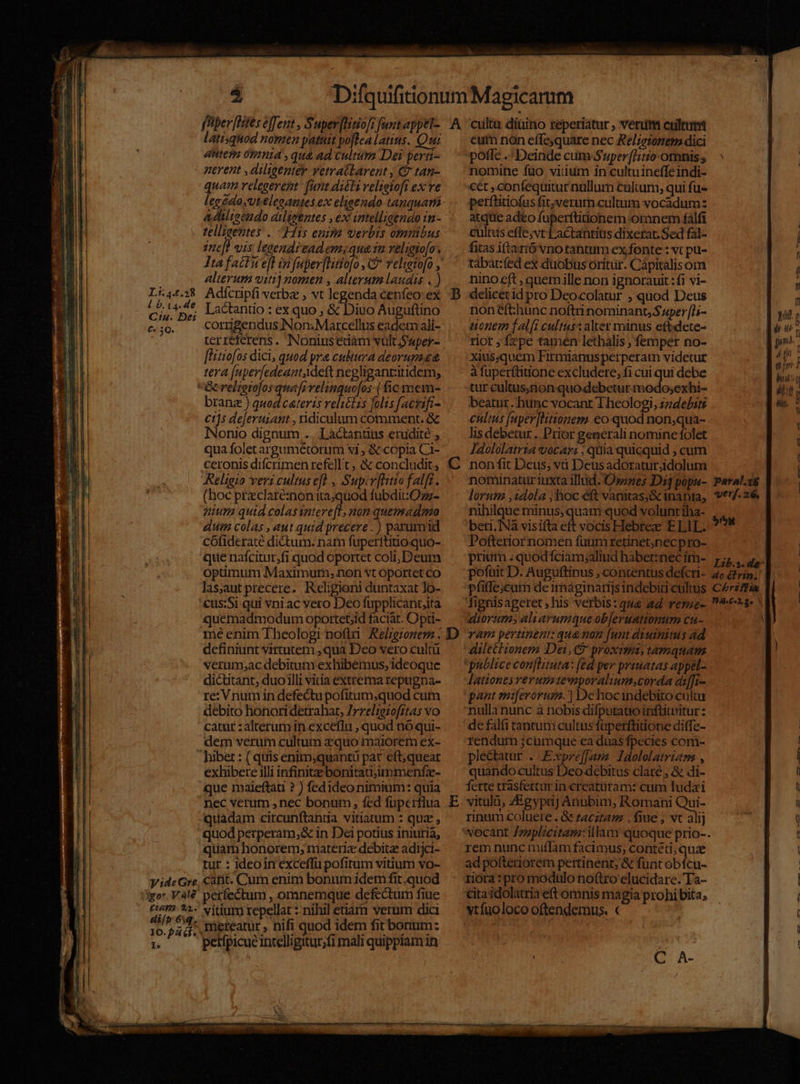 L::4.£.28 1.0. 14. de Cin. Dei €. 3Q. gor. V. 4l £14?2. 21. di/b 6iq. 10.94 él. I ED ED á latisquod nomen patuit poflealatins. Qui tite ó9ntá ,qu&amp; ad cultum Dei perti- nerent ,diligenter vetratarent , € tan- quam relegerent fant.adiéli veltotoft ex ve legeda,vteleeantes ex eligendo tanquama adlieendo diligentes , ex tatelliaendo i1 - tellisentes .. Hiis enima uerbis omnibus zne[] vis legendi ead ems qua 1a velgio[o. alterum viti] nomen , alterum laudis . ) Adícripfi verbz ; vt legenda éenfeo ex Lactantio : ex quo ; &amp; Diuo Auguftino corigendus Non; Marcellus eadem ali- terr&amp;ferens. Nonius edàm vult $wper- flitiofos dici, quod pra cultura deorumt&amp; tera [uperfedeantAdeft negligantitidem, branz ) quod ceteris reliélis folis [acrifi- cts dejerurant , ridiculum comment. &amp; INonio dignum .. Lactantius erudite , qua foletargumétorum vi , &amp; copia Ci- ceronis difcrimen refe]l t , &amp; concludit, Religio veri cultus efl , Supcv[ntto falft. (hoc przclareé:non ita;quod fubdit Ozz- nium quid colas intere[l, non quemadmo dum colas , aut quid precere. ) parumid cófideraté dictum. nam fuperftitioquo- que nafcitur,fi quod oportet coli, Deum optimum Maximum; non vt Oportet co las,aut precere.. Religioni duntaxat lo- 'cus:Si qui vni ac vero Deo fupplicant;ita quemadmodum oportebid faciat. Opti- me enim Theologi nofi Relzgronem . definiunt virtutem ,qua Deo vero cult verum;ac debitum exhibemus, ideoque dictitant, duo illi vitia extrema repugna- re: Vnum in defectupofitum,quod cum debito honori detrahat, Zrreliezofitas vo catur : alterum in exceflu , quod nio qui- dem verum cultum zquo maiorem ex- exhibere illi infinite bonitati;ummenfz- que maieftati ? ) fedideo nimium: quia nec verum ,nec bonum , fed fuperflua quadam circunftanda vitiatum : quz , quod perperam,&amp; in Dei potius iniuria, quam honorem, materie debitz adijci- rur : ideoin exceffü pofitum vitium vo- vitium repellat :-nihil etiarn verum dici mereatur , nifi quod idem fit bonum: petfpicue intelligitur;fi mali quippiam in 5] C D eur non effe;quare nec Relieionem dici poffe. Deinde cum Super [Hio omnis , nomine füo viium in cultuineffeindi- cet ,confequitur nullum cultam; qui fu- perftitiofus fi;verum culmim vocadumz atque ad£o fuperttitionem omnem falfi cultus effe;vt Lactantius dixerat. Sed fal- fitas itanó vnotantum ex fonte : vt pu- tábar:fed ex duobus oritur. Cápitalisom ninoeft , quemille non ignorauit: fi vi- delicérid pro Deocolatur ; quod Deus noneft:hunc noftrinominant, Super [L- tonem falfi cultus: alter manus efbidete- rior ; fepe tamen lethalis ; femper no- xius;quem Firmianus perperam videtur à fuperftitione excludere, fi cui qui debe tur cultus;non quo debetur modo;exbi- beatut hunc vocant Theologi, zzde£its €ultus [uper]titionem .€o quod non,qua- lisdebetur. Prior generali nomine folet Jdololatria vocars , quia quicquid ; cum nonfit Deus; và Deusadorauiridolum notinatur1iuxta illud. O»snes Dij popu- lorum ,2dola ; hoc eft vanitas;&amp; inania, nihilque minus;quam quod volunt tha- beri, INà visifta eft vocis Hebree ELIL. Pofterior nomen fuumretinet,necpro- prium . quod íciam;aliud habet:nec im- poftit D. Auguftinus , contentus defcri- pfiffe;cum de imaginarijs indebiti cultus fignisageret ,his verbis: que ad veszze- diorum aliarumque ob[eruationum cu- vam pertinent: qu&amp;mon [unt diuiniuis ad dilectionem Dei, proximi, tamquam publice con[htuta: fed per prauatas appel- Jationes reruuemporaliumscorda diffr- pant miferoruze. | Dehocindebito cultu nulla nunc à nobis difputatio inftittritur : de fal&amp; tancum cultus füperftiiione diffe- rendum ;cumque ca duas fpecies com- pledatur . Expreffamz Idololatrian , quando cultus Deo debitus clare , &amp; di- ferte trasfertur in creatüram: cum Tudaxi vitulü, Zgypij Anubim, Romani Qui- rinum coluere. &amp; zacztam , fiue , vt alij rem nunc miffam facimus, contéti, quae ad pofteriorem pertinent; &amp; funt obícu- zióra :pro modulo noftro elucidare. Ta- cita idolatria eft omnis magia prohi bita; verf. 26. $i Chriflia |