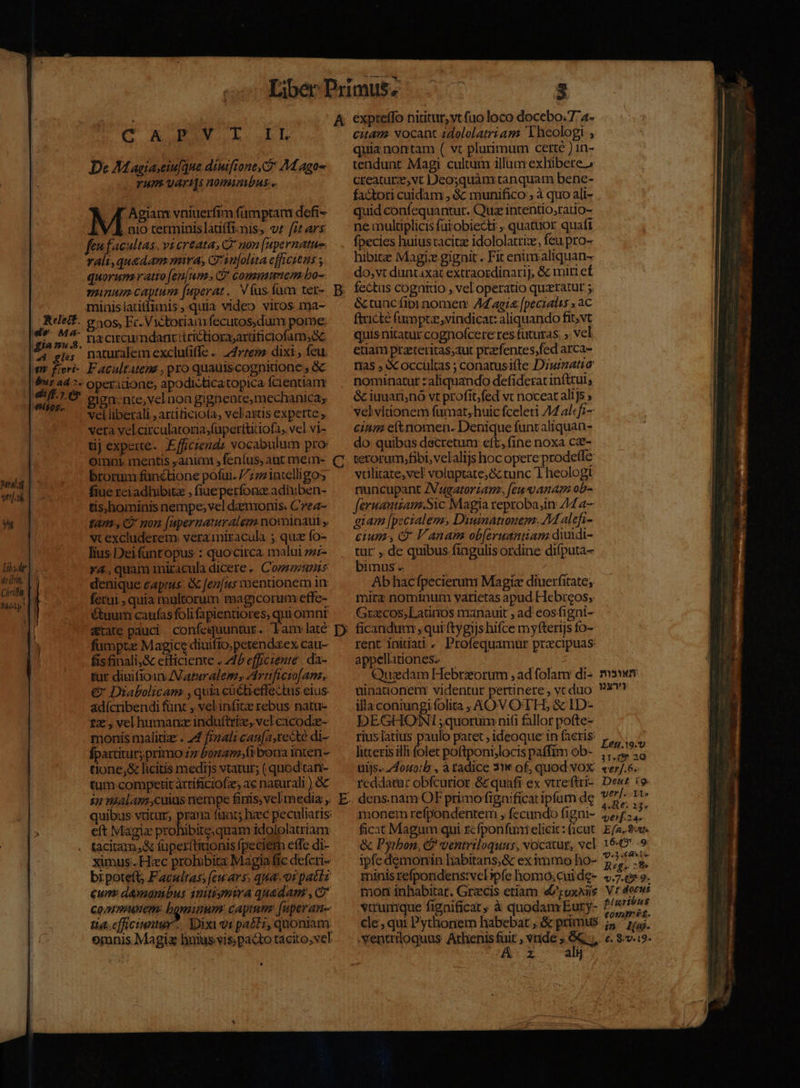 | De Magiaciufqne diuifione C M aga- Yum var H0mizibus... . J Agiam vniuerfim fümptam dofi- V KE nio rerminislauffimis, vt frt ars feu facultas. vi creatas C non [upernatue. rali,quadam mira, C: 1u[olita efficiens ; quorum ratio [en[um. C commmem bo- minum captum [uaperat.. V (us.füum ter- minis Sie nun quia video viros ma- ds Ma. 309 Er. Victorian fecutos,dum pore: gia nu 3, LA CIECUU ndant:trictiorz;arüficiofam,e A gles naturalem exclufiffe .. 247765 dixi; feu. m fieri- Facultatem , pro quauiscognidone ; óc '&amp;us ad 7- operadione, apodicticatopica fcientiam. | AL giga-nte, vel non gignente,mechanica; vel liberali , arditicio(a, vel'astis experte ; vera velcirculatozia;füperttiiofa, vel vi- tij experte. Efficieudi vocabulum pro: omni. mentis animi ; feníus, aüt mein- brorum fanétione pofar. 7; zintelligos Relett. ualat | m 1 fiue reiadlubitz , fiue perfonc adhiben- tis;hominis nempe; vel daemonis. Cea YN tam , 2 non [apernatuvalem nominaut y, vt excludere. vera miracula ;. quz fo- lius Dei fantopus : quocirca. malui zzz- *Y4., quam miracula dicere «. Comuns denique caprus. &amp; fez/us mentionem in ferui , quia mgltorum magicorum effe- Gtuum caufas foli fapientiores, qui omnr &amp;tate pauci . confequuntur. Lam late fümpte Magice diuifio,petendaex cau- | fisfinali,&amp; efficiente . d brefficiente . da- tur diuifioin ZVaturalem, Artificio[ana, €&amp; Diabolicam ,quia cüctieffectus eius: adícribendi fün: , velinfite rebus natu- 1x, vel humanz indu(triz, vel cacodz- monis malitize . 4 f;zali can[a, recte di- fpartitur; primo £z £omami bora inten- tione,&amp; licitis medijs vtatur; ( quod tan- tum competit rtificiofz, ac naturali ) 6c 12 8Alam cuius nempe finis; vcl media ,. quibus vtitur, prar faac; heec peculiaris eft Magia prohibire;quam idololatriam tacitam,&amp; füper(tiuonis fpeciem effe di- ximus. Hec prohibita Magia fie defcri- bi poteft; Facultas; [ewars. qua. oi patts eum damanbus initismira quadam ,c Commnem: bgeninwm captum: (uperan- tia.cfficinntur.. Yoixi v1 paét;, quoniam omnis Magi bniusvis pacto tácito,vel » p); B C D E expreffo nititur, vt fuo loco docebo. 7 4- quia.nontam ( vt plurimum certé ) in- tendunt. Magi cultum illum exhibere» creaturz;,vt Deosquàm tanquam benc- fa&amp;tori cuidam , &amp; munifico ; à quo ali- quid confequantur. Quz intentio,ratio- ne multiplicis fat obiecti , quatuor quaft fpecies huiustacitz idololatrize, feu pro- hibirz Magie gignit . Fit enimaliquan- do,vt duntaxat extraordinarij, &amp; miri ef fectus cognitio , vel operatio quzratur 5 &amp;tuacfipi nomen: AZ ag: [pecialis AC ftricte fumptz,vindicar: aliquando fit; vt quis nitatur cognofcere res futuras: vel etiam prateritas;ut prafentes;fed arca- nas , &amp; occultas ; conatusifte Diuinatio nominatur : aliquando defiderat inftrui, &amp; iuuari,no vt profit;fed vt noceat alijs ; velviionem fumat, huic fceleri 44 al«fi- cnm eltnomen. Denique funtaliquan- do quibas decretum eft, fine noxa cz- terorum,fibi, velalijs hoc opere prodeíle vilitate; vel voluptate; &amp; tunc 'Í heologi nuncupant ZVugatorzan, [eu anam ob- faruantzam.Sic Magia reproba;in 74 4— giam [pecialem, Diuinatonem. 4M alefi- cium l'anam ob[eruanian diuidi- tür' ,. de quibus fingulis ordine difputa- bimus. Ab hacfpecierum Magi diuerfitate, mira nominum varietas apud Hebreos, Grazcos; Latinos manauit , ad eosfigni- ficandum ,qui ftygijs hifce myfterijs fo- rent initia. Profequamur praecipuas appellaiones. — | Quadam Hebrzorum , ad folam di- mswev uinadonenr videntur pertinere, vcduo. 93? illaconiungi folita , AOV OTH, &amp; ID- DEGHONI ;quorum nifi fallor pofte- riuslatius paulo patet, ideoque in aeris, litteris illt folet poftponijlocis paffim ob- ; elg uijs.. /4omo/b , à tadice 31 of, quod VOX. «erJ.6. reddatur obfcurior &amp;quafi ex vtreftri- Dew£ 19 dens.nam OF primo fignificat ipfum de ve ed monem refpondentem , fecundo figni- gig Ie à ficat Magum qui rcfponfunelici: (icut. E/a. ur &amp; Pyrbon, (2 gentrtloquas, vocatur, vel 16-6 .9 ipfe demonin habitans,&amp; ex immo ho- 727^. minis refpondens:velspfe homo; cui de- EAE 9. mon inhabitat. Grzecis etiam e&amp;tuxaiis Vt dorus vtrumque fignificat, à quodam Eury- ?' NM cle; qui Pythonem habebat , &amp; primus m Nw- -Ventriloquus Athenis ir ,vuüde; -- 6. $:v-19- A. z — al