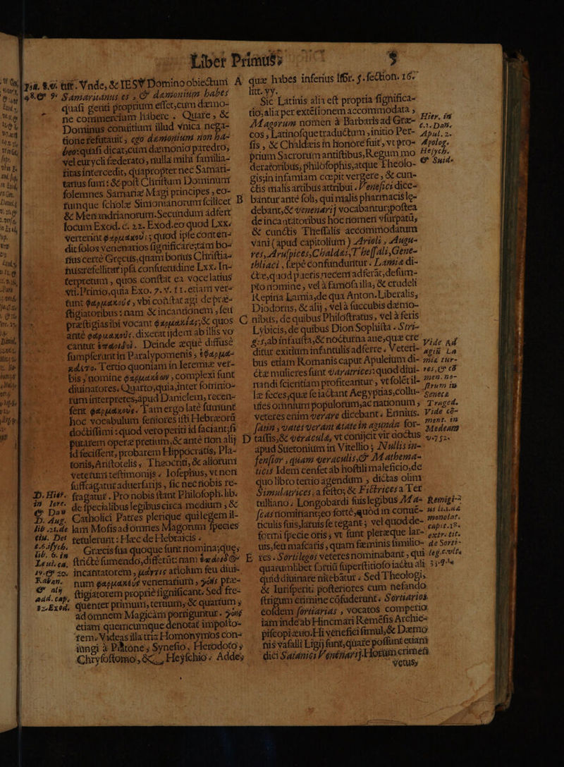 | Altis ^| pa. 8.9. üt. Vnde, Sc TESY Domino obiectum A e a8 9* 9: Sapzaritanus es » C7 danonm babes tU T za, | quafi getiti proprium effec cum dzmo- 4 ne conimercium Hábere ; Quare , &amp; Want Dominus conuitium illud vnica nega- ^43. 11, tiotie Fefutauit ; ego dmortium non bá- Pi bco:quafi dicat; cum d«monio patedro; vn d veleurycli £ederato , nulla mili fauilia- 1H f, fitas intercedit, quapropter nec Satnatt- n i tarius fami : &amp; poft Cliriftum Douinunt 1 folemnes Samariz Magj principes » €o- Ct $ fumque fchiolzé Simionianorum fcilicet *hfA, &amp; Menandrianorum.Secunduri ádfert 2: focum Exod. c. 22. Exod.eo quod Lxx: aT Verterint QzppL 2005 quod ipfe conten e s venenarios figüificarestá i bo- d fiuscerté Grecus, quan: borius Chiriftia- gy hüsrefellitat ipfà confuecuidine Lxx. In- itk terpretunm , quos conftat ca vocelatius tds vti. Prinio,quia Exo. 7. V. f 1. &amp;uam ver^ [0414 tunt $apiuax od vbi coüitat agi deprz- pt ftigiatoribus : nam. &amp; incantionem fed Itc 1 praítigiasibi vocant € aipp4a4 45, QUOS Tar V .— ^ anité edpuaxods, dixerat ijdem ab illis vo  - SiC Latinis alia eft propria fignifica- tio;alia per extefionem accommodata , Magorum nomen à Barbarisad Gra- cos ; Latinofquetradu&amp;tum , initio Per- fis , &amp;&amp; Chaldaeis in honore fuit ; vt pro- prium Sacrorum antiftibus,R.egum mo deratoribus; philofophis;atque Fheolo- gisiin infamiam coepit vergere , &amp; cun ctis drialis artibus attribui « /esef;c: dice- bánturante foli, qui malis pharrmacisle- debant;&amp; venenari] vocabantur;poftea de inca atátoribus hoc tiorneri vfurpatü, &amp; cunctis Theflalis áccammodartum váni ( apud capitoliumi ) 24770! , 24ugn- ves, ArufpicesChalde:,T be[[ali, Gene- tbliaci , epe confünduritur « Lamia di- Ge, qaod paeris necem adferac; defüm- pto nomine , vel à famófa illa; &amp; crudeli Itepiria Lamia,de qua Anton. Liberalis; Diodorus, &amp; alij ; vel à füccubis dznio- Hier. in 6.3 Da9?. Apul. 2. Apolog. H e[yc p. € Suid. Lvbicis, de quibus Dion Soplii(ta «S77z-  cantur &amp;zdoidoi. Deinde eque diffuse $:f,ab infaufta, Sc noctutna aue;quie CIC y; y, og Mit, de fümpferuritin Paralypomienis ; £4pp42- ditur exitium infantulis adferre « Veteri- agi e AP xd&amp;To. lertio quoniam in leremuiz vet- biis etiam Rornanis caput Apuleium di- zziz zur- m bis , nomine $29,446 y , complexi funt tz mulieres fünt dArdmices: quod diui- »es,O* c&amp; rn diuinatores. Quarto;quia;inter fotrinio- randi fcieritiam proficeantur , Vt foletil- 3 i i Me fum irtiterpretes,ápud Danielem, recen- —— le feces;qua feiactant Aegyptias;colltt- 76575, Jis ferit $apuidiuovs. Eam ergo latéfüniünt — uiesomanini populotumiac nationütt ; T»aged. i hoc vocabulum (etüoresiftiHlebraorü ^ veteres enim verare dicebant. Ennius. V;4e có-  doctiffimi : quod vero periti id facianóf? — [atia , uates Ver dnt &amp;tétte in aaumán for- (cg 2s D taffis,&amp; véracula, vt conijcit vir doctus »,.- ;;. E: putarem opetz pretium, óc arité tion alij d fecifent, probarem Hippocratis, Pla- tonis, Ariftotelis » Theoctiti, &amp; alioruni vetefunmi teftimonijs « lofephus, vt neni —. fufftagatutaduerfaris , fic nec tiobis fe- D. Hi£*- fragatur. Pro nobis ftant Philofoph. lib. (^ pas defpecialibus lepibuscirca medium , &amp; D. Aug. Catholici Pattes Apos danegem il- lie .;1,de. lari Moftsad onmes Magorum pecies 1 d. fetuletunt : Haec de Hebraicis ; üó. 6.;, . Grxcisfua quoque fant riominasque; Leuica, fiticté fumendo,diffetüt: nam Sar dot G^ Ao 20; incantatorem , uriic aticlum feu diui- d als hum $apuaxtus venenatiuti , yos pIec- aad. cap, Lügiatorem proprie fignificant. Sed fte- 2;.Exod, Cuenter primuni, terium, &amp; quartum , adómnem Magicàri |y guntur. oif etiam quemcumque denotat impotto- fem. Vadeas illatriz Homonyrios cons inngi à Pitone ; Synefio, Herodoto ; » apud Suetoiiim iri Vitellio ; AN ullis ia- fen[ior , quani qeraculisxd M atbema- ticis Idem cenfet ab hoftili maleficio.de quo libro te£tio agendum ; di&amp;tas olim Simulatrices afeftos &amp; Fitricesa Ter tulliano; Longobardi fuislegibus AM fcasriomitiant;eo fotte quod im conué- ticulis fuis,latuts fc tegat vel quod de- formi fpecie otis ; vt funt plerzeque lat- 122». tir. uis,feü mafcaris , quam faeminis í(imillO- ge Sorzt- ies. S'ortilegos veteres nominabant ; qui /eg.cvtfa quarumlibet fortiü füperftitiofo jactu ali 3;:7/« quid diuinare nitebatur ; Sed Theologi &amp; lurifperiti pofteriores cum nefando und éritmine cófuderunt « S'ortiarios. éofdem fortiarids ; VOCAtOS comperio Remigi-^ 45 l2.4 8 $920:201 2f. Capit.18. iain indeab Hinémáati K:eméfis Archie pifcopizuo.Hi veriefici frmül;óc Demo tiis vafalli Ligi) funt, quare poffunt eciari dici Saranici l'enétiari].Hotum crimetà vetus»