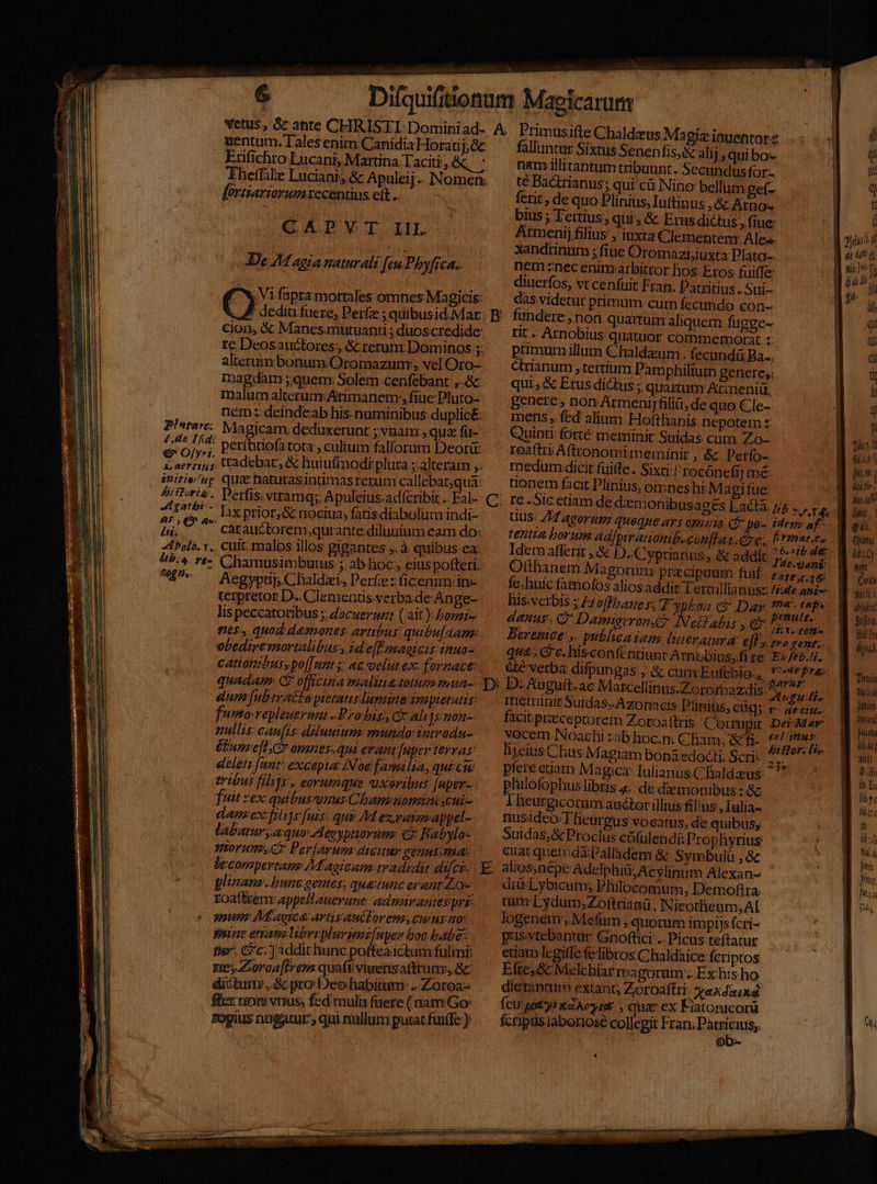 uentum. Tales enim Canidia Horatij;&amp; Erifichro Lucani, Martina Taciti, &amp;q ' Theffilz Lucianis &amp; Apuleij. Nomen: fextiariorumecentius. ett .. CADVT III. De 24 agia naturali [eu Phyfi C4. 9» fapra mortales omnes Magicis: cion, &amp; Manes.mutuanti ; duoscredide: re Deosauctores;, &amp; rerum Dominos ;: alterum bonum Oromazum;, vel Oro-- magdam ;quen. Solem cenfebant ,.&amp;- malum alterum:Arimanem,, fiue Pluto- nem: deindeab his numinibus duplicé. Pista: Magicam, deduxerunt ; vnam , qua fü- 61/4. perfhitiofatota , cultum fal(orum Deor: US tradebat, &amp; huiufmodi plura ; alteram ;. initie/up quac natutasintimas rerum callebat;qua: 25i 2^6'- lax prior; &amp; nociua; fatis diabolim indi- 2i; € ^ catauctorem qurante diliuium eam do: bolo. 1.. Cit: malos illos gigantes, à quibus. ca: ^£- Aegypti; Chaldzis Perfez ficemim-in- terpretor D. Clementis.verbade-An ge- lis peccatoribus ;; dacuerus: ( ait): borzi- nes quod demones: artibus: quibu(Aam: obediresnortalibus., ide[ff magicis inuo- cationihuss po[[unt y: ac uelut ex- fornace: Primusifte Chaldzus Ma giz iauentor z falluntur Sixtus Senenfis,&amp; alij, qui bo- nam illitantum tribuunt. Secundus for té Badtianus; qui cü Nino bellum get- ferit de quo Plinius, Iuftinus ,&amp; Atno- bius ; Tertius, qui, &amp; Erus dictus, fiue Atmenij filius ; iuxta Clementeny Ales. xandtinum ; fiue Oromaziiuxta Plato- nem znec eninxarbitror hos- Eros fuiffe diuerfos, vt cenfuit Fran. Patritius . Sui- das.videtur primum cum fecundo con- fundere , non quartum aliquem fugge- rit Arnobius quatuor commemorat :: primum illum Chaldxum. fecundá Ba... Qrianum tertium Pam philium genere,; qui; &amp; Etus dictus ;, quartum Arimeniü genere» non ArmeniJfiliti, de quo Cle- mens , fed alium Hofthanis nepotem £: . Quinti fort meminit Suidas cum Zo- reaftri Aftronomimeminit , &amp;: Petío- rnedum:dicit fuite . Sixti: 'rocónefi] mé: üonem facit Plinius, omneshi Ma gifue re -Sicetiam de dxmonibusages Eactà. Jib » ^ ve Uus: 1/7 agorum queque ars opiuis c&amp; po- ider» af- tentia borum ad[piratiomb. conflat. Gy c., lirmar.es : |f. J0.gan$; Otthanem Magorum praecipuum fuif. zzz c. 16: fc; huic famofos alios addit Tertullianus: /i:de an£-- bis.verbis ; Hoffbane s, T pha; ct Dar (4. Ah denus. C Damieronge? Nellabis , qi Prmtlto Berenice ,. publicaiam. literatura: €[l y 2v» gent. qua. Gc. hisconftntiunt Arnobius,fi re Ex/Fb./7. été verba difpun B2s,G cumkEufebio., '*epre: dun fubtyattopietauslunne impietatis: fumo repleueymau Probi, C ah]sinon- nullis: caufis: duluuium: mundo: vatrodn- &amp;buppeflCr omnes.qui erant [aper terras delen [nnt excepta INoe familia, qui cu tribus filij. eorumque uxertbus [uper-- fuit zex quibussunus Chammnonzniycui- dam:ex-filii[uzs: qui M exratm.appel- labatur, aquo Aeeyptiorums: €? Babylo morum Perjarum aiciur geuus.sa: plimanz. bunc gentes; quatunc erant Loc Eoaftrenr appellauerunt: adminantessprg qnum Ad aic: artis auiLoremscwnsto gain ettam libri pluvienz[upes hoc babe: thx. Cc. ]addichunc poftea ictam fulmi: neyZoroa[frem quafi viwensaftrunz, &amp;c dictum, &amp; pro! Deohabitum: .. Zoroa- fcr riot» vius, fed mulu fuere ( nam Go: gogius nugatur , qui nullum putat füiffe ): meminit Suidas; A zonacis. Piniüs, eig; r- facitpraceprorem Zoroaftris. Ciorrupit Der May vocem Noachi zabhoc.n; Cham, &amp;fi-. **' nn lijeius Chus-Magiam bona edodti. Scri: vog SUN pfere euam Magicz Iulianus Clialdaus. 77 philofophus libris «; de diemonibus : &amp; Iheurgicoramauctor illius &amp;ülius,, Iulia- nusideo:Tfieurgus vocatus, de quibus; Suidas;&amp;c Proclus cófulendii Prophytius eiat quemdáPalladem &amp; Symbulü , &amp; alios,népe Adelphi&amp;,Acylinim Alexan- drüLybicum; Philocomum, Demofira tum Lydum;Zoftaanü, Nicotlieum,AI logenei, Mefum , quorum impiis (cri- pus:vtebantur Gnoftici .. Picus. teftatur edam lcgiffe fe libros Chaldaice: fcriptos Efte,&amp; Mlchiarmagoram:. Ex his ho dierantum extant; Zoroaftri: exdxixd fcu get tiir , quae ex Kiatonicorü fcripisjaboriose collegit Fran. DuORHS. Bt» 3l d ALD VA Wu idi  lia $h I ilb